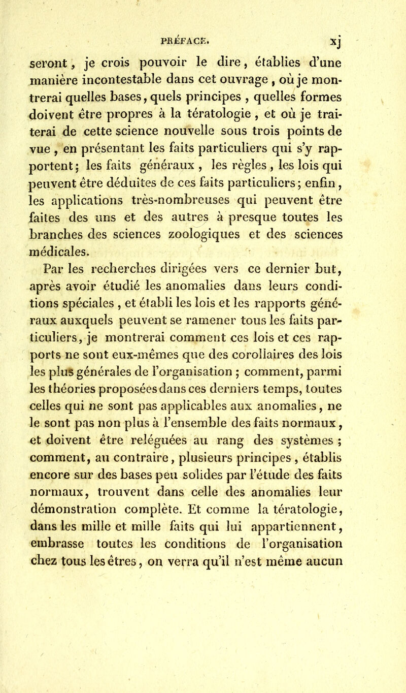 PB£FACK. seront, je crois pouvoir le dire, établies d’une manière incontestable dans cet ouvrage , où je mon- trerai quelles bases, quels principes , quelles formes doivent être propres à la tératologie , et où je trai- terai de cette science nouvelle sous trois points de vue , en présentant les faits particuliers qui s’y rap- portent: les faits généraux , les règles , les lois qui peuvent être déduites de ces faits particuliers ; enfin, les applications très-nombreuses qui peuvent être faites des uns et des autres à presque toutes les branches des sciences zoologiques et des sciences médicales. Par les recherches dirigées vers ce dernier but, après avoir étudié les anomalies dans leurs condi- tions spéciales , et établi les lois et les rapports géné- raux auxquels peuvent se ramener tous les faits par- ticuliers, je montrerai comment ces lois et ces rap- ports ne sont eux-mêmes que des corollaires des lois les plus générales de l’organisation ; comment, parmi les théories proposées dans ces derniers temps, toutes celles qui ne sont pas applicables aux anomalies, ne le sont pas non plus à l’ensemble des faits normaux, et doivent être reléguées au rang des systèmes ; comment, au contraire, plusieurs principes , établis encore sur des bases peu solides par Fétude des faits normaux, trouvent dans celle des anomalies leur démonstration complète. Et comme la tératologie, dans les mille et mille faits qui lui appartiennent, embrasse toutes les conditions de l’organisation chez tous les êtres, on verra qu’il n’est même aucun