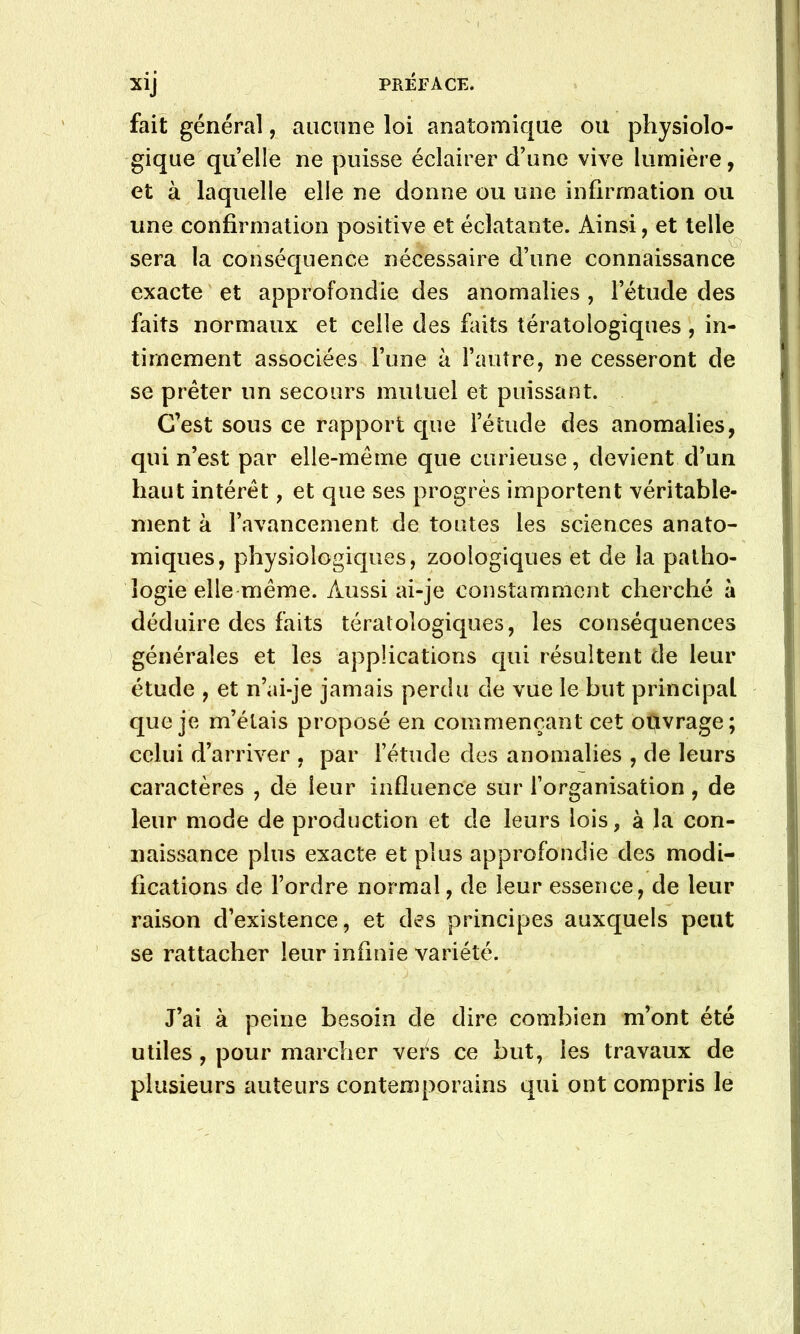 fait général, aiiciuie loi anatomique ou physiolo- gique quelle ne puisse éclairer d’une vive lumière, et à laquelle elle ne donne ou une infirmation ou une confirmation positive et éclatante. Ainsi, et telle sera la conséquence nécessaire d’une connaissance exacte et approfondie des anomalies , l’étude des faits normaux et celle des faits tératologiques , in- timement associées l’une à l’autre, ne cesseront de se prêter un secours mutuel et puissant. C’est sous ce rapport que l’étude des anomalies, qui n’est par elle-même que curieuse, devient d’un haut intérêt, et que ses progrès importent véritable- ment à l’avancement de toutes les sciences anato- miques, physiologiques, zoologiques et de la patho- logie elle même. Aussi ai-je constamment cherché à déduire des faits tératologiques, les conséquences générales et les applications qui résultent de leur étude , et n’ai-je jamais perdu de vue le but principal que je m’étais proposé en commençant cet ot^vrage; celui d’arriver , par l’étude des anomalies , de leurs caractères , de leur influence sur l’organisation, de leur mode de production et de leurs lois, à la con- naissance plus exacte et plus approfondie des modi- fications de l’ordre normal, de leur essence, de leur raison d’existence, et des principes auxquels peut se rattacher leur infinie variété. J’ai à peine besoin de dire combien m’ont été utiles, pour marcher vefs ce but, les travaux de plusieurs auteurs contemporains qui ont compris le