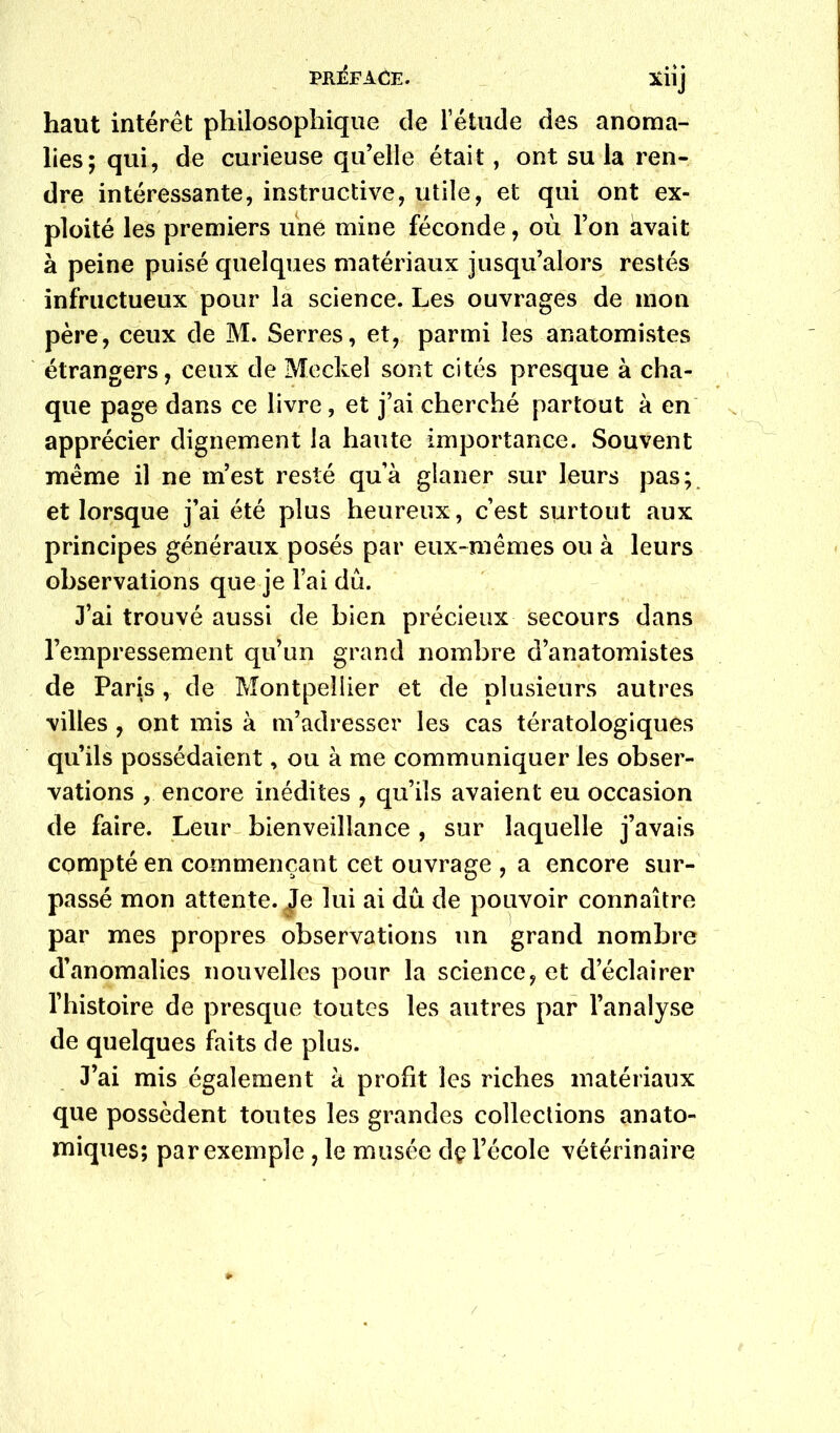 haut intérêt philosophique de l’étude des anoma- lies; qui, de curieuse qu’elle était, ont su la ren- dre intéressante, instructive, utile, et qui ont ex- ploité les premiers une mine féconde, où l’on avait à peine puisé quelques matériaux jusqu’alors restés infructueux pour là science. Les ouvrages de mon père, ceux de M. Serres, et, parmi les anatomistes étrangers, ceux de Meckel sont cités presque à cha- que page dans ce livre, et j’ai cherché partout à en apprécier dignement la haute importance. Souvent même il ne m’est resté qu’à glaner sur leurs pas;, et lorsque j’ai été plus heureux, c’est surtout aux principes généraux posés par eux-mêmes ou à leurs observations que je l’ai dû. J’ai trouvé aussi de bien précieux secours dans l’empressement qu’un grand nombre d’anatomistes de Paris, de Montpellier et de plusieurs autres villes, ont mis à m’adresser les cas tératologiques qu’ils possédaient, ou à me communiquer les obser- vations , encore inédites , qu’ils avaient eu occasion de faire. Leur bienveillance , sur laquelle j’avais compté en commençant cet ouvrage , a encore sur- passé mon attente. Je lui ai dû de pouvoir connaître par mes propres observations un grand nombre d’anomalies nouvelles pour la science, et d’éclairer l’histoire de presque toutes les autres par l’analyse de quelques faits de plus. J’ai mis également à profit les riches matériaux que possèdent toutes les grandes collections anato- miques; par exemple , le musée dç l’école vétérinaire