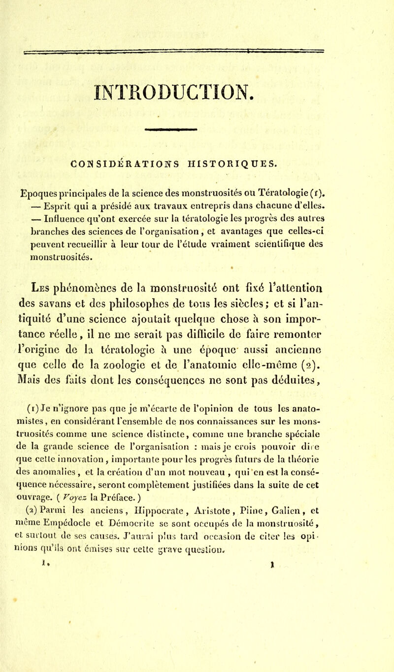 INTRODUCTION I CONSIDÉRATIONS HISTORIQUES. Epoques principales de la science des monstruosités ou Tératologie (t). — Esprit qui a présidé aux travaux entrepris dans chacune d’elles. — Influence qu’ont exercée sur la tératologie les progrès des autres branches des sciences de l’organisation , et avantages que celles-ci peuvent recueillir à leur tour de l’élude vraiment scientifique des monstruosités. Les phénomènes de la monstruosité ont fixé f attention des savans et des philosophes de tous les siècles ; et si l’an- tiquité d’une science ajoutait quelque chose h son impor- tance réelle, il ne me serait pas difficile de faire remonter l’origine de la tératologie h une époque aussi ancienne que celle de la zoologie et de l’anatomie elle-môme (2). Mais des ftdts dont les conséquences ne sont pas déduites, (1) Je n’ignore pas que je m’écarte de l’opinion de tous les anato- mistes, en considérant l'ensemble de nos connaissances sur les mons- truosités comme une science distincte, comme une branche spéciale de la grande science de l’organisation ; mais je crois pouvoir dii e que cette innovation, importante pour les progrès futurs de la théorie des anomalies , et la création d’un mot nouveau , qui’cn est la consé- quence nécessaire, seront complètement justifiées dans la suite de cet ouvrage. ( Foyez la Préface. ) (2) Parmi les anciens, Hippocrate, Aristote, Piine, Galien, et même Empédocle et Démocrite se sont occupés de la monstruosité, et surtout de ses causes. J’aurai plus tard occasion de citer les opi- nions qu’ils ont émises sur celte grave queslioin