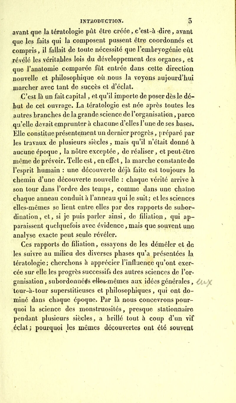 avant que la tératologie pût être créée, c’est-à dire, avant que les faits qui la composent pussent être coordonnés et compris, il fallait de toute nécessité que l’embryogénie eût révélé les véritables lois du développement des organes, et que l’anatomie comparée fût entrée dans cette direction nouvelle et philosophique où nous la voyons aujourd’hui marcher avec tant de succès et d’éclat. C’est là un fait capital, et qu’il importe de poser dès le dé- but de cet ouvrage. La tératologie est née après toutes les autres branches de la grande science de l’organisation, parce qu’elle devait emprunter à chacune d’elles l’une de ses bases. Elle constitue présentement un dernier progrès, préparé par les travaux de plusieurs siècles, mais qu’il n’était donné à aucune époque, la nôtre exceptée, de réaliser, et peut-être même de prévoir. Telle est, en effet, la marche constante de l’esprit humain : une découverte déjà faite est toujours le chemin d’une découverte nouvelle : chaque vérité arrive à son tour dans l’ordre des temps, comme dans une chaîne chaque anneau conduit à l’anneau qui le suit; et les sciences elles-mêmes se lient entre elles par des rapports de subor- dination , et, si je puis parler ainsi, de filiation, qui ap- paraissent quelquefois avec évidence, mais que souvent une analyse exacte peut seule révéler. Ces rapports de filiation, essayons de les démêler et de les suivre au milieu des diverses phases qu’a présentées la tératologie ; cherchons à apprécier l’influence qu’ont exer- cée sur elle les progrès successifs des autres sciences de l’or- ganisation , subordonnées elles-mêmes aux idées générales, % tour-à-tour superstitieuses et philosophiques, qui ont do- miné dans chaque époque. Par là nous concevrons pour- quoi la science des monstruosités, presque stationnaire pendant plusieurs siècles, a brillé tout à coup d’un vif éclat; pourquoi Jes mêmes découvertes ont été souvent