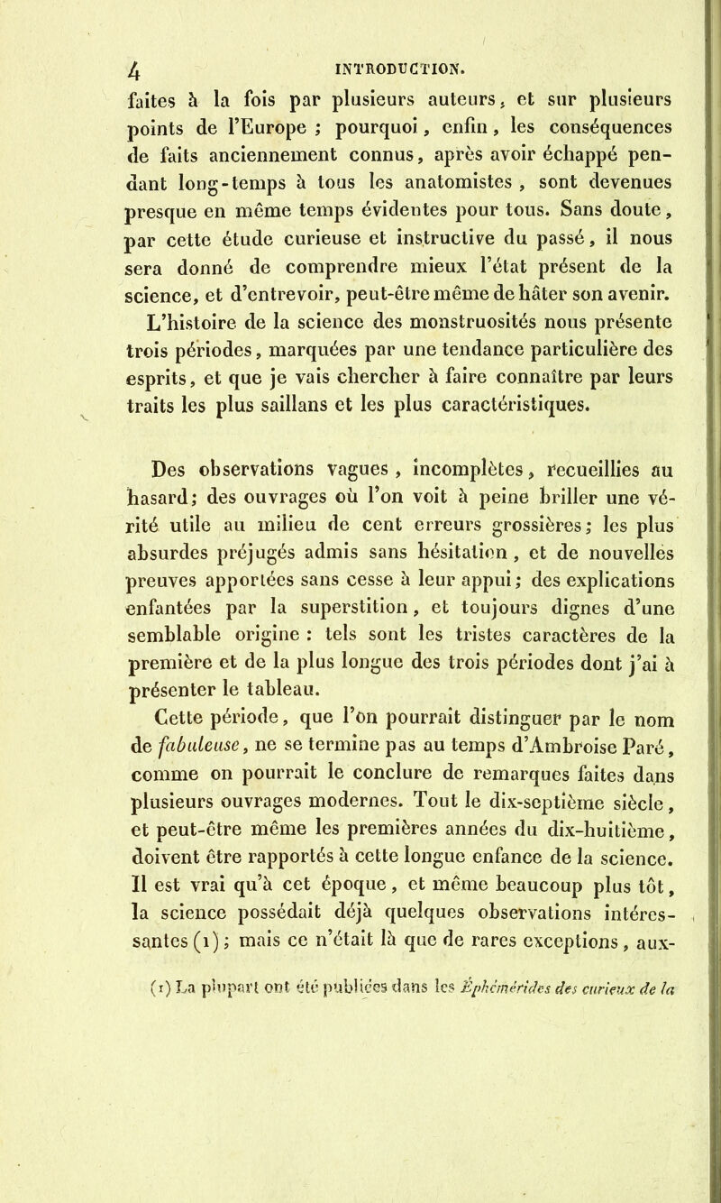 faites à la fois par plusieurs auteurs, et sur plusieurs points de l’Europe ; pourquoi, enfin, les conséquences de faits anciennement connus, après avoir échappé pen- dant long-temps à tous les anatomistes , sont devenues presque en même temps évidentes pour tous. Sans doute, par cette étude curieuse et instructive du passé, il nous sera donné de comprendre mieux l’état présent de la science, et d’entrevoir, peut-être même de hâter son avenir. L’histoire de la science des monstruosités nous présente trois périodes, marquées par une tendance particulière des esprits, et que je vais chercher à faire connaître par leurs traits les plus saillans et les plus caractéristiques. Des observations vagues, incomplètes, recueillies au hasard; des ouvrages où l’on voit à peine briller une vé- rité utile au milieu de cent erreurs grossières; les plus absurdes préjugés admis sans hésitation, et de nouvelles preuves apportées sans cesse à leur appui; des explications enfantées par la superstition, et toujours dignes d’une semblable origine : tels sont les tristes caractères de la première et de la plus longue des trois périodes dont j’ai à présenter le tableau. Cette période, que l’on pourrait distinguer par le nom de fabidease, ne se termine pas au temps d’Ambroise Paré, comme on pourrait le conclure de remarques faites dans plusieurs ouvrages modernes. Tout le dix-septième siècle, et peut-être même les premières années du dix-huitième, doivent être rapportés à cette longue enfance de la science. Il est vrai qu’à cet époque, et même beaucoup plus tôt, la science possédait déjà quelques observations intéres- santes (i) ; mais ce n’était là que de rares exceptions, aux- (i) La plopaiT ont été publiées dans les Éphanérichs des curieux de la