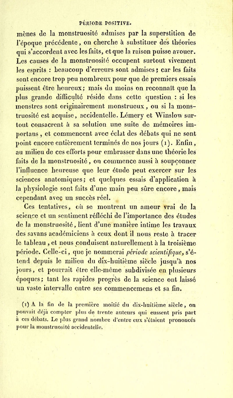 mènes de la monstruosité admises par la superstition de l’époque précédente, on cherche à substituer dés théories qui s’accordent avec les faits, et que la raison puisse avouer. Les causes de la monstruosité occupent surtout vivement les esprits : beaucoup d’erreurs sont admises ; car les faits sont encore trop peu nombreux pour que de premiers essais puissent être heureux; mais du moins on reconnaît que la plus grande difficulté réside dans cette question : si les monstres sont originairement monstrueux, ou si la mons- truosité est acquise, accidentelle. Lémery et Winslow sur- tout consacrent à sa solution une suite de mémoires im- portans , et commencent avec éclat des débats qui ne sont point encore entièrement terminés de nos jours (i). Enfin, au milieu de ces efforts pour embrasser dans une théorie les faits de la monstruosité, on commence aussi à soupçonner l’influence heureuse que leur étude peut exercer sur les sciences anatomiques; et quelques essais d’application à la physiologie sont faits d’une main peu sûre encore, mais cependant avec un succès réel. Ces tentatives, cù se montrent un amour vrai de la science et un sentiment réfléchi de l’importance des études de la monstruosité, lient d’une manière intime les travaux des savans académiciens h ceux dont il nous reste à tracer le tableau , et nous conduisent naturellement è la troisième période. Celle-ci, que je nommerai période scientifique, s’é- tend depuis le milieu du dix-huitième siècle jusqu’à nos jours, et pourrait être elle-même subdivisée en plusieurs époques ; tant les rapides progrès de la science ont laissé un vaste intervalle entre ses commencemens et sa fin. (i) A la fin de la première moitié du dix-huitième siècle , on pouvait déjà compter plus de trente auteurs qui eussent pris part à ces débats. Le jdus grand nombre d’entre eux s’étaient prononcés pour la monstruosité accidentelle.