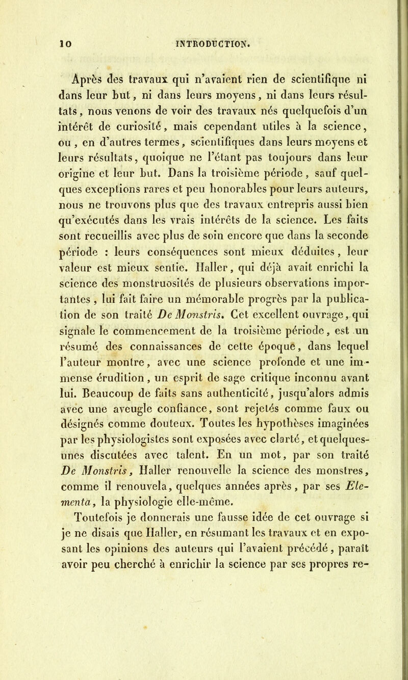 Après des travaux qui n’avaient rien de scientifique ni dans leur but, ni dans leurs moyens, ni dans leurs résul- tats , nous venons de voir des travaux nés quelquefois d’un intérêt de curiosité, mais cependant utiles à la science, ou , en d’autres termes, scientifiques dans leurs moyens et leurs résultats, quoique ne l’étant pas toujours dans leur origine et leur but. Dans la troisième période, sauf quel- ques exceptions rares et peu honorables pour leurs auteurs, nous ne trouvons plus que des travaux entrepris aussi bien qu’exécutés dans les vrais intérêts de la science. Les faits sont recueillis avec plus de soin encore que dans la seconde période : leurs conséquences sont mieux déduites, leur valeur est mieux sentie. Haller, qui déjà avait enrichi la science des monstruosités de plusieurs observations impor- tantes , lui fait faire un mémorable progrès par la publica- tion de son traité De Monstris» Gêt excellent ouvrage, qui signale le commencement de la troisième période, est un résumé des connaissances de cette époque, dans lequel l’auteur montre, avec une science profonde et une im- mense érudition, un esprit de sage critique inconnu avant lui. Beaucoup de faits sans authenticité, jusqu’alors admis avec une aveugle confiance, sont rejetés comme faux ou désignés comme douteux. Toutes les hypothèses imaginées par les physiologistes sont exposées avec clarté, et quelques- unes discutées avec talent. En un mot, par son traité De Monstris, Haller renouvelle la science des monstres, comme il renouvela, quelques années après, par ses Eté- menta, la physiologie elle-même. Toutefois je donnerais une fausse idée de cet ouvrage si je ne disais que Haller, en résumant les travaux et en expo- sant les opinions des auteurs qui l’avaient précédé, paraît avoir peu cherché à enrichir la science par ses propres re-