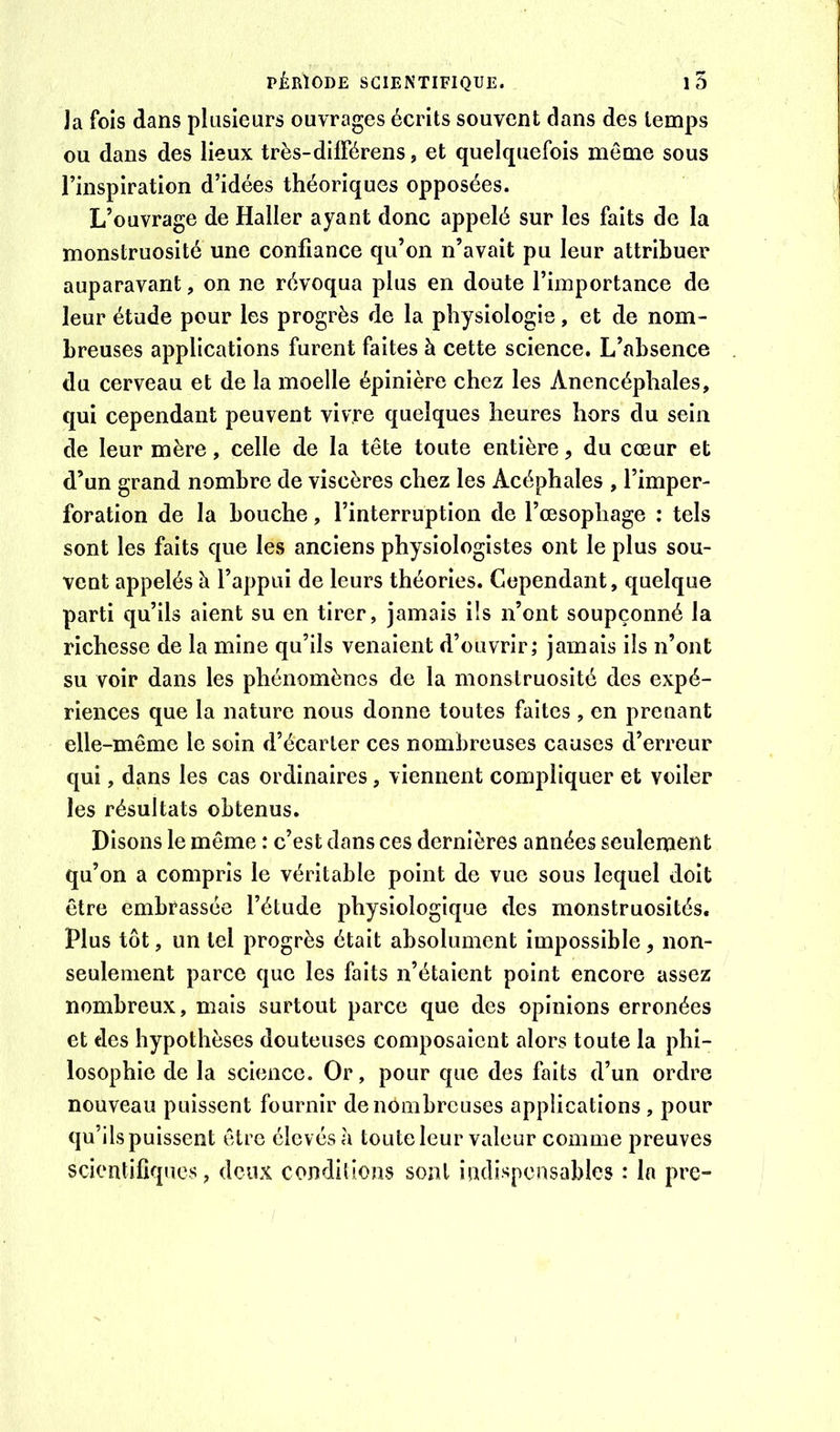 ]a fois dans plusieurs ouvrages écrits souvent dans des temps ou dans des lieux très-difFérens, et quelquefois même sous l’inspiration d’idées théoriques opposées. L’ouvrage de Haller ayant donc appelé sur les faits de la monstruosité une confiance qu’on n’avait pu leur attribuer auparavant, on ne révoqua plus en doute l’importance de leur étude pour les progrès de la physiologie, et de nom- breuses applications furent faites à cette science. L’absence du cerveau et de la moelle épinière chez les Anencéphales, qui cependant peuvent vivre quelques heures hors du sein de leur mère, celle de la tête toute entière, du cœur et d’un grand nombre de viscères chez les Acéphales , l’imper- foration de la bouche, l’interruption de l’œsophage : tels sont les faits que les anciens physiologistes ont le plus sou- vent appelés à l’appui de leurs théories. Cependant, quelque parti qu’ils aient su en tirer, jamais ils n’ont soupçonné la richesse de la mine qu’ils venaient d’ouvrir; jamais ils n’ont su voir dans les phénomènes de la monstruosité des expé- riences que la nature nous donne toutes faites , en prenant elle-même le soin d’écarter ces nombreuses causes d’erreur qui, dans les cas ordinaires, viennent compliquer et voiler les résultats obtenus. Disons le même : c’est dans ces dernières années seulement qu’on a compris le véritable point de vue sous lequel doit être embrassée l’étude physiologique des monstruosités. Plus tôt, un tel progrès était absolument impossible, non- seulement parce que les faits n’étaient point encore assez nombreux, mais surtout parce que des opinions erronées et des hypothèses douteuses composaient alors toute la phi- losophie de la science. Or, pour que des faits d’un ordre nouveau puissent fournir de nombreuses applications , pour qu’ils puissent être élev és à toute leur valeur comme preuves scientifiques, deux conditions sont indispensables : la pre-