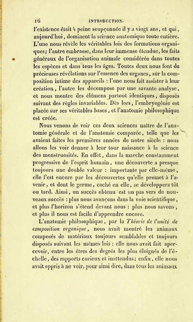 l’existence était h peine soupçonnée il y a vingt ans, et qui, aujourd’hui, dominent îa science anatomique toute entière. L’une nous révèle les véritables lois des formations organi- ques; l’autre embrasse, dans leur immense étendue, les faits généraux de l’organisation animale considérée dans toutes les espèces et dans tous les âges. Toutes deux nous font de précieuses révélations sur l’essence des organes, sûr la com- position intime des appareils : l’une nous fait assister à leur création, l’autre les décompose par une savante analyse, et nous montre des élémens partout identiques, disposés suivant des règles invariables. Dès lors, l’embryogénie est placée sur ses véritables bases, et l’anatomie philosophique est créée. Nous venons de voir ces deux sciences naître de l’ana- tomie générale et de l’anatomie comparée, telle que les ^ avaient faites les premières années de notre siècle : nous allons les voir donner à leur tour naissance à la science des monstruosités. En effet, dans la marche constamment progressive de l’esprit humain, une découverte a presque toujours une double valeur : importante par elle-même , elle l’est encore par les découvertes qu’elle promet h l’a- venir, et dont le germe, caché en elle, se développera tôt ou tard. Ainsi, un succès obtenu est un pas vers de nou- veaux succès : plus nous avançons dans la vole scientifique, et plus l’horizon s’étend devant nous : plus nous savons, et plus il nous est facile d’apprendre encore. L’anatomie philosophique, par la Théorie de limité de composition organirjae, nous avait montré les animaux composés de matériaux toujours semblables et toujours disposés suivant les mêmes lois ; elle nous avait fait aper- cevoir, entre les êtres des degrés les plus éloignés de l’é- chelle, des rapports curieux et inattendus; enfin , elle nous avait appris à ne voir, pour ainsi dire, dans tous les animaux