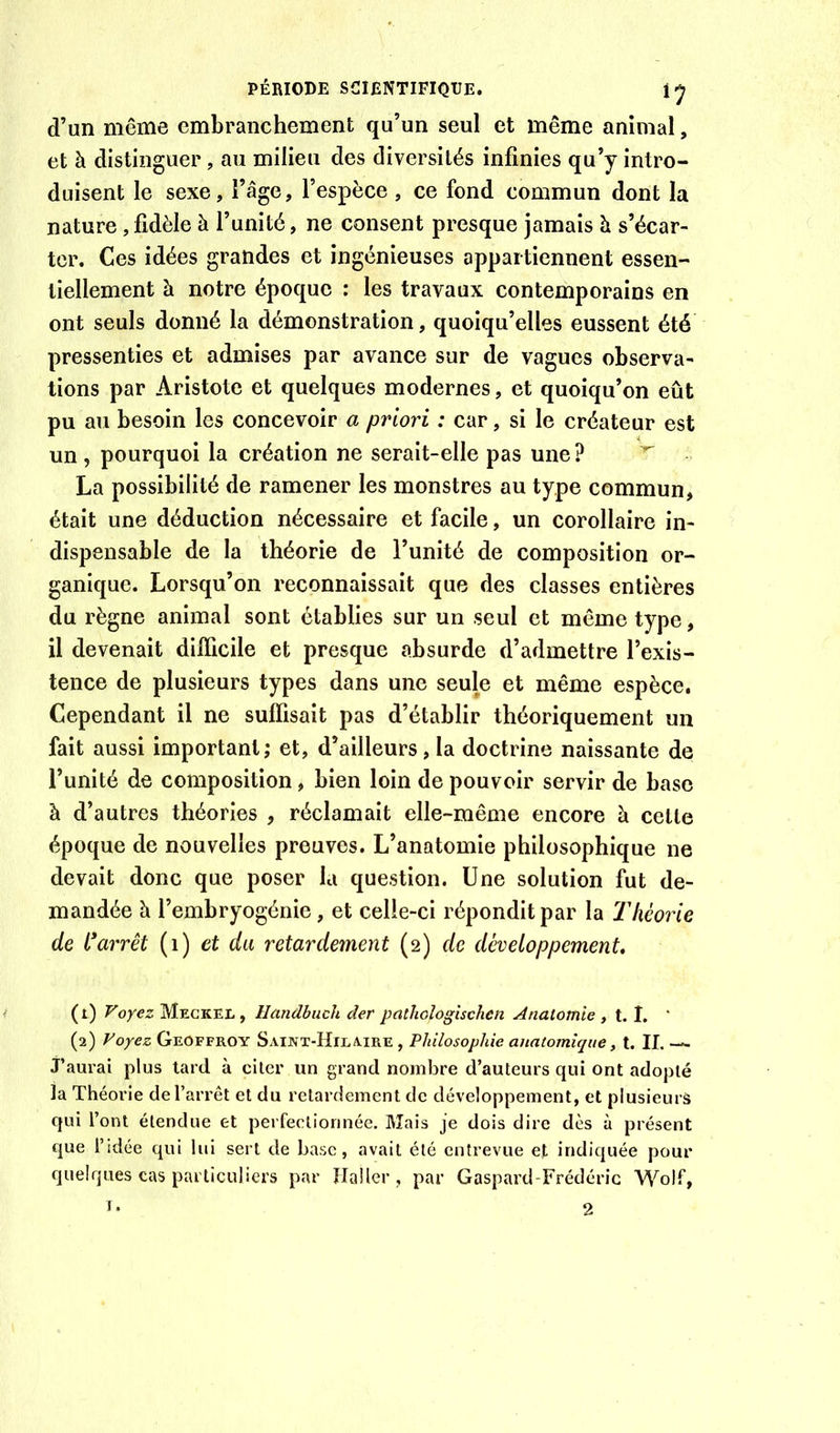 d’un même embranchement qu’un seul et même animal, et à distinguer, au milieu des diversités infinies qu’y intro- duisent le sexe, l’âge, l’espèce, ce fond commun dont la nature ,fidèle à l’unité, ne consent presque jamais h s’écar- ter, Ces idées grandes et ingénieuses appartiennent essen- tiellement à notre époque : les travaux contemporains en ont seuls donné la démonstration, quoiqu’elles eussent été pressenties et admises par avance sur de vagues observa- tions par Aristote et quelques modernes, et quoiqu’on eût pu au besoin les concevoir a priori : car, si le créateur est un 5 pourquoi la création ne serait-elle pas une ? La possibilité de ramener les monstres au type commun, était une déduction nécessaire et facile, un corollaire in- dispensable de la théorie de l’unité de composition or- ganique. Lorsqu’on reconnaissait que des classes entières du règne animal sont établies sur un seul et même type, il devenait difficile et presque absurde d’admettre l’exis- tence de plusieurs types dans une seule et même espèce. Cependant il ne suffisait pas d’établir théoriquement un fait aussi important; et, d’ailleurs, la doctrine naissante de l’unité de composition, bien loin de pouvoir servir de base à d’autres théories , réclamait elle-même encore à cette époque de nouvelles preuves. L’anatomie philosophique ne devait donc que poser la question. Une solution fut de- mandée à l’embryogénie, et celle-ci répondit par la Théorie de i^arrêt {i) et du retardement (2) de développement. (t) Voyez Megkel, llandhiich der pcithoîogischen Anatomie , t. I. ' (2) Voyez Geoffroy SAUVT-HrLA.iRE , Philosophie anatomique, t. IL — j’aurai plus tard à citer un grand nombre d’auteurs qui ont adopté la Théorie de l’arrêt et du retardement de développement, et plusieurs qui l’ont étendue et perfectionnée. Blais je dois dire dès à présent c|ue l’idée qui lui sert de base, avait été entrevue et indiquée pour quelques cas particuliers par Haller , par Gaspard-Frédéric Wolf,