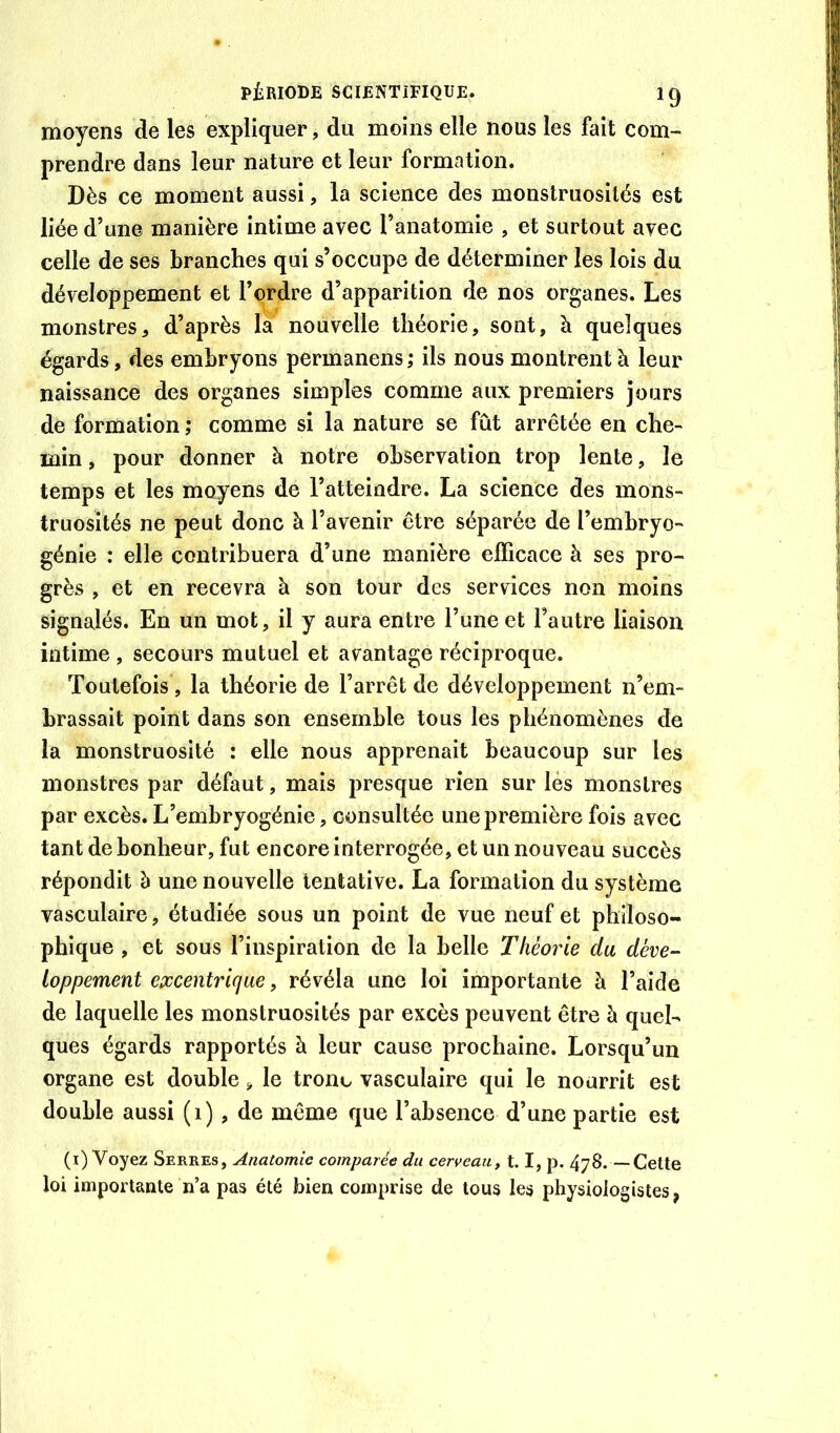 moyens de les expliquer, du moins elle nous les fait com- prendre dans leur nature et leur formation. Dès ce moment aussi, la science des monstruosités est liée d’une manière intime avec l’anatomie , et surtout avec celle de ses branches qui s’occupe de déterminer les lois du développement et l’ordre d’apparition de nos organes. Les monstresd’après la nouvelle théorie, sont, à quelques égards, des embryons permanens ; ils nous montrent à leur naissance des organes simples comme aux premiers jours de formation ; comme si la nature se fût arrêtée en che- min , pour donner à notre observation trop lente, le temps et les moyens de l’atteindre. La science des mons- truosités ne peut donc à l’avenir être séparée de l’embryo- génie : elle contribuera d’une manière efficace à ses pro- grès , et en recevra à son tour des services non moins signalés. En un mot, il y aura entre l’une et l’autre liaison intime , secours mutuel et avantage réciproque. Toutefois , la théorie de l’arrêt de développement n’em- brassait point dans son ensemble tous les phénomènes de la monstruosité : elle nous apprenait beaucoup sur les monstres par défaut, mais presque rien sur lés monstres par excès. L’embryogénie, consultée une première fois avec tant de bonheur, fut encore interrogée, et un nouveau succès répondit à une nouvelle tentative. La formation du système vasculaire, étudiée sous un point de vue neuf et philoso- phique , et sous l’inspiration de la belle Théorie du déve- loppement epccentriqae, révéla une loi importante à l’aide de laquelle les monstruosités par excès peuvent être à quel- ques égards rapportés à leur cause prochaine. Lorsqu’un organe est double, le tronc vasculaire qui le nourrit est double aussi (i), de même que l’absence d’une partie est (i) Voyez Serres, Anatomie comparée du cerveau, 1.1, p. 478. —Cette loi importante n’a pas été bien comprise de tous les physiologistes,