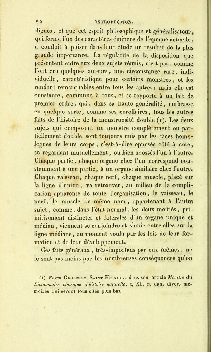 dignes, et que cet esprit philosophique et généralisateur, qui forme i’un des caractères éminens de l’époque actuelle, a conduit à puiser dans leur étude un résultat de la plus grande importance. La régularité de la disposition que présentent entre eux deux sujets réunis, n’est pas, comme l’ont cru quelques auteurs, une circonstance rare, indi- viduelle , caractéristique pour certains monstres , et les rendant remarquables entre tous les autres ,* mais elle est constante, commune à tous, et se rapporte à un fait de premier ordre,, qui, dans sa haute généralité, embrasse en quelque sorte, comme ses corollaires, tous les autres faits de l’histoire de la monstruosité double (i). Les deux sujets qui composent un monstre complètement ou par- tiellement double sont toujours unis par les faces homo- logues de leurs corps , c’est-à-dire opposés côté à côté, se regardant mutuellement, ou bien adossés l’un à l’autre. Chaque partie, chaque organe chez l’un correspond con- stamment à une partie, à un organe similaire chez l’autre. Chaque vaisseau, chaque nerf, chaque muscle, placé sur la ligne d’union, va retrouver, au milieu de la compli- cation .apparente de toute l’organisation, le vaisseau, le nerf, le muscle de même nom , appartenant à l’autre sujet, comme, dans l’état normal, les deux moitiés, pri- mitivement distinctes et latérales d’un organe unique et médian , viennent se conjoindre et s’unir entre elles sur la ligne médiane, au moment voulu par les lois de leur for- mation et de leur développement. Ces faits généraux, très-importans par eux-mêmes, ne le sont pas moins par les nombreuses conséquences qu’on (i) Fojez Geoffroy Satnt-Hilaire , dans son article du Dictionnaire classique d'histoire naturelle y t, XI, et dans divers mé- moires qui seront tous cités plus bas.