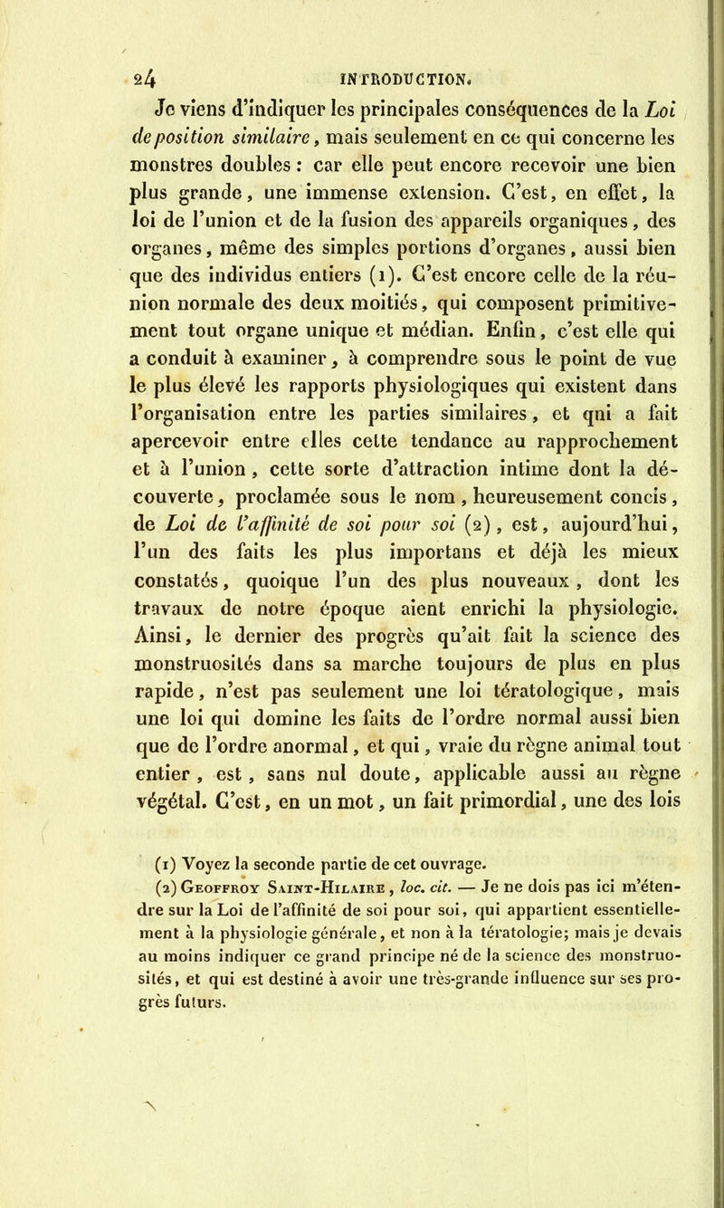 Jo Viens d’hidiquer les principales conséquences de la Loi déposition similaire, mais seulement en ce qui concerne les monstres doubles : car elle peut encore recevoir une bien plus grande, une immense extension. C’est, en effet, la loi de l’union et de la fusion des appareils organiques, des organes, même des simples portions d’organes, aussi bien que des individus entiers (i). C’est encore celle de la réu- nion normale des deux moitiés, qui composent primitive- ment tout organe unique et médian. Enfin, c’est elle qui a conduit à examiner, à comprendre sous le point de vue le plus élevé les rapports physiologiques qui existent dans l’organisation entre les parties similaires, et qni a fait apercevoir entre elles cette tendance au rapprochement et à l’union, cette sorte d’attraction intime dont la dé- couverte , proclamée sous le nom , heureusement concis, de Loi de L'affinité de soi pour soi (2), est, aujourd’hui, l’un des faits les plus importans et déjà les mieux constatés, quoique l’un des plus nouveaux, dont les travaux de notre époque aient enrichi la physiologie. Ainsi, le dernier des progrès qu’ait fait la science des monstruosités dans sa marche toujours de plus en plus rapide, n’est pas seulement une loi tératologique, mais une loi qui domine les faits de l’ordre normal aussi bien que de l’ordre anormal, et qui, vraie du règne animal tout entier , est, sans nul doute, applicable aussi au règne - végétal. C’est, en un mot, un fait primordial, une des lois (1) Voyez la seconde partie de cet ouvrage. (2) Geoffroy Saint-Hilaire , ioc, cit. — Je ne dois pas ici m’éten- dre sur la Loi de l’affinité de soi pour soi, qui appartient essentielle- j ment à la physiologie générale, et non à la tératologie; mais je devais au moins indiquer ce grand principe né de la science des monstruo- sités, et qui est destiné à avoir une très-grande influence sur ses pro- grès futurs.