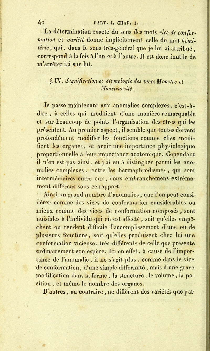 La détermination exacte du sens des mots vice de confor^ mation et variété donne impiicitement celle du mot liéml- térie, qui, dans le sens très-général que je lui ai attribué, correspond à la fois à l’un et à l’autre. Il est donc inutile de m’arrêter ici sur lui. § IV. Signification et étymologie des mots Monstre et Monstruosité. Je passe maintenant aux anomalies complexes, c’est-à- dire , à celles qui modifient d’une manière remarquable et sur beaucoup de points l’organisation des êtres qui les présentent. Au premier aspect, il semble que toutes doivent profondément modifier les fonctions comme elles modi- fient les organes, et avoir une importance physiologique proportionnelle à leur importance anatomique. Cependant il n’en est pas ainsi, et j’ai eu à distinguer parmi les ano- malies complexes , outre les hermaphrodismes , qui sont intermédiaires entre eux, deux embranchemens extrême- ment difFérens sous ce rapport. ’ Ainsi un grand nombre d’anomalies , que l’on peut consi- dérer comme des vices de conformation considérables ou mieux comme des vices de conformation composés, sont nuisibles à l’individu qui en est affecté, soit qu’elles empê- chent ou rendent difficile l’accomplissement d’une ou de plusieurs fonctions, soit qu’elles produisent chez lui une conformation vicieuse ,, très-différente de celle que présente ordinairement son espèce, Ici en effet, à cause de l’impor- tance de l’anomalie, il ne s’agit plus , comme dans le vice de conformation, d’une simple difformité, mais d’une grave modification dans la forme , la structure, le volume, la po- sition , et même le nombre des organes. D’autres, au contraire, ne diffèrent des variétés que p ar