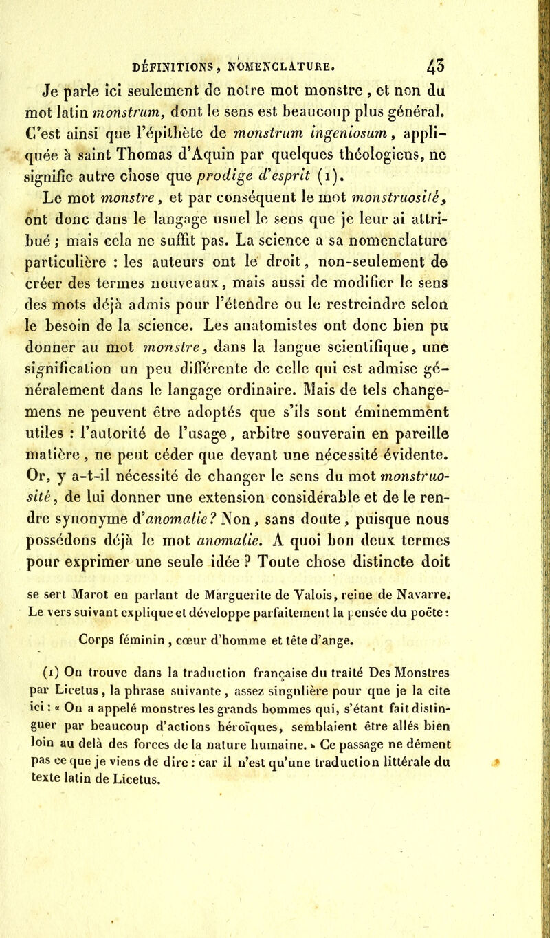 Je parle ici seulement de noire mot monstre , et non du mot latin monstrum, dont le sens est beaucoup plus général. C’est ainsi que l’épithète de monstrum ingeniosam, appli- quée à saint Thomas d’Aquin par quelques théologiens, ne signifie autre chose que prodige d'esprit (i). Le mot monstre, et par conséquent le mot monstruosité, ont donc dans le langage usuel le sens que je leur ai attri- bué ; mais cela ne suffit pas. La science a sa nomenclature particulière : les auteurs ont le droit, non-seulement de créer des termes nouveaux, mais aussi de modifier le sens des mots déjà admis pour l’étendre ou le restreindre selon le besoin de la science. Les anatomistes ont donc bien pu donner au mot monstre, dans la langue scientifique, une signification un peu différente de celle qui est admise gé- néralement dans le langage ordinaire. Mais de tels change- mens ne peuvent être adoptés que s’ils sont éminemment utiles : l’autorité de l’usage, arbitre souverain en pareille matière , ne peut céder que devant une nécessité évidente. Or, y a-t-il nécessité de changer le sens du mot monstruo- sité , de lui donner une extension considérable et de le ren- dre synonyme à'anomalie? Non , sans doute , puisque nous possédons déjà le mot anomalie, A quoi bon deux termes pour exprimer une seule idée ? Toute chose distincte doit se sert Marot en parlant de Marguerite de Valois, reine de Navarre; Le vers suivant explique et développe parfaitement la pensée du poète : Corps féminin , cœur d’homme et tête d’ange. (i) On trouve dans la traduction française du traité Des Monstres par Licetus, la phrase suivante, assez singulière pour que je la cite ici : « On a appelé monstres les grands hommes qui, s’étant fait distin- guer par beaucoup d’actions héroïques, semblaient être allés bien loin au delà des forces de la nature humaine. >* Ce passage ne dément pas ce que je viens de dire : car il n’est qu’une traduction littérale du texte latin de Licetus.