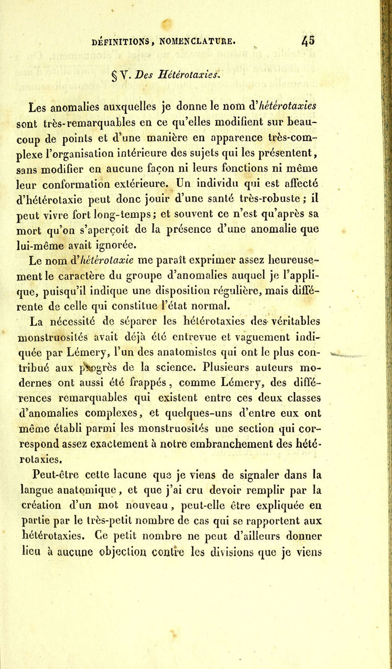 § Y. Des Hétérotaxies^ Les anomalies auxquelles je donne le nom hétérotaxles sont très-remarquables en ce qu’elles modifient sur beau- coup de points et d’une manière en apparence très-com- plexe l’organisation intérieure des sujets qui les présentent, sans modifier en aucune façon ni leurs fonctions ni même leur conformation extérieure. Un individu qui est affecté d’hétérotaxie peut donc jouir d’une santé très-robuste; il peut vivre fort long-temps; et souvent ce n’est qu’après sa mort qu’on s’aperçoit de la présence d’une anomalie que lui-même avait ignorée. Le nom à’liétérotaxie me paraît exprimer assez heureuse- ment le caractère du groupe d’anomalies auquel je l’appli- que, puisqu’il indique une disposition régulière, mais diffé- rente de celle qui constitue l’état normal. La nécessité de séparer les hélérotaxies des- véritables monstruosités avait déjà été entrevue et vaguement indi- quée par Lémery, l’un des anatomistes qui ont le plus con- tribué aux p^grès de la science. Plusieurs auteurs mo- dernes ont aussi été frappés, comme Lémery, des diffé- rences remarquables qui existent entre ces deux classes d’anomalies complexes, et quelques-uns d’entre eux ont même établi parmi les monstruosités une section qui cor- respond assez exactement à notre embranchement des hété- rotaxies. Peut-être cette lacune que je viens de signaler dans la langue anatomique, et que j’ai cru devoir remplir par la création d’un mot nouveau, peut-elle être expliquée en partie par le très-petit nombre de cas qui se rapportent aux hétérotaxies. Ce petit nombre ne peut d’ailleurs donner lieu à aucune objection contre les divisions que je viens