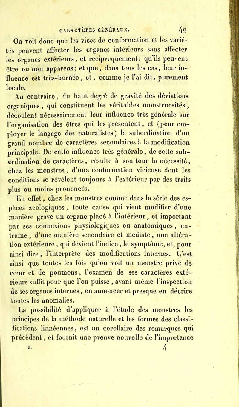 On voit donc que les vices de conformation et les varié- tés peuvent affecter les organes intérieurs sans affecter les organes extérieurs, et réciproquement; qu’ils peuvent être ou non apparens; et que, dans tous les cas, leur in- fluence est très-bornée, et, comme je l’ai dit, purement locale. Au contraire, du haut degré de gravité des déviations organiques, qui constituent les véritables monstruosités, découlent nécessairement leur influence très-générale sur l’organisation des êtres qui les présentent, et (pour em- ployer le langage des naturalistes) la subordination d’un grand nombre de caractères secondaires à la modification principale. De cette influence très-générale, de cette sub- ordination de caractères, résulte h. son tour la nécessité, chez les monstres, d’une conformation vicieuse dont les conditions se révèlent toujours à l’extérieur par des traits plus ou moins prononcés. En effet, chez les monstres comme dans la série des es- pèces zoologiques, toute cause qui vient modifier d’une manière grave un organe placé à l’intérieur, et important par ses connexions physiologiques ou anatomiques, en- traîne, d’une manière secondaire et médiate, une altéra- tion extérieure, qui devient l’indice, le symptôme, et, pour ainsi dire, l’interprète des modifications internes. C’est ainsi que toutes les fois qu’on voit un monstre privé de cœur et de poumons, l’examen de ses caractères exté- rieurs suffit pour que l’on puisse, avant même l’inspection de ses organes internes , en annoncer et presque en décrire toutes les anomalies. La possibilité d’appliquer à l’étude des monstres les principes de la méthode naturelle et les formes des classi- fications linnéennes, est un corollaire des remarques qui précèdent, et fournit une preuve nouvelle de l’importance