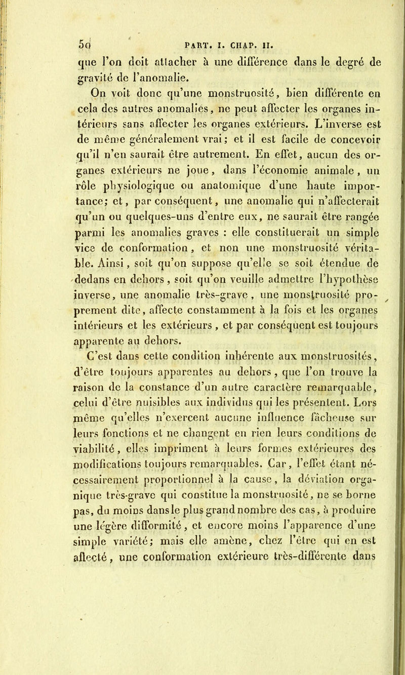 que l’on doit atlacher à une dilTérence dans le degré de gravité de l’anomalie. On voit donc qu’une monstruosité, bien différente en ^ cela des autres anomalîés, ne peut affecter les organes in- térieurs sans affecter les organes extérieurs. L’inverse est de même généralement vrai ; et il est facile de concevoir qu’il n’en saurait être autrement. En effet, aucun des or- ganes extérieurs ne joue, dans l’économie animale , un rôle physiologique ou anatomique d’une haute impor- tance; et, par conséquent, une anomalie qui n’affecterait qu’un ou quelques-uns d’entre eux, ne saurait être rangée parmi les anomalies graves : elle constituerait un simple vice de conformation, et non une monstruosité vérita- ble. Ainsi, soit qu’on suppose qu’elîe se soit étendue de 'dedans en dehors, soit qu’on veuille admettre l’hypothèse inverse, une anomalie très-grave, une monstruosité pro- prement dite, affecte constamment à la fois et les organes intérieurs et les extérieurs , et par conséquent est toujours apparente au dehors. C’est dans cette condition inhérente aux monstruosités, d’être toujours apparentes au dehors, que l’on trouve la raison de la constance d’un autre caractère remarquable, celui d’être nuisibles aux individus qui les présentent. Lors même qu’elles n’exercent aucune influence fâcheuse sur leurs fonctions et ne changent en rien leurs conditions de viabilité, elles impriment à leurs formes extérieures des modifications toujours remarquables. Car, l’effet étant né- cessairement proportionnel à la cause, la déviation orga- nique très-grave qui constitue la monstruosité, ne se borne pas, du moins dans le plus grand nombre des cas, Ix produire une légère difformité, et encore moins l’apparence d’une simple variété; mais elle amène, chez l’être qui en est afleçté, une conformation extérieure très-différente dans