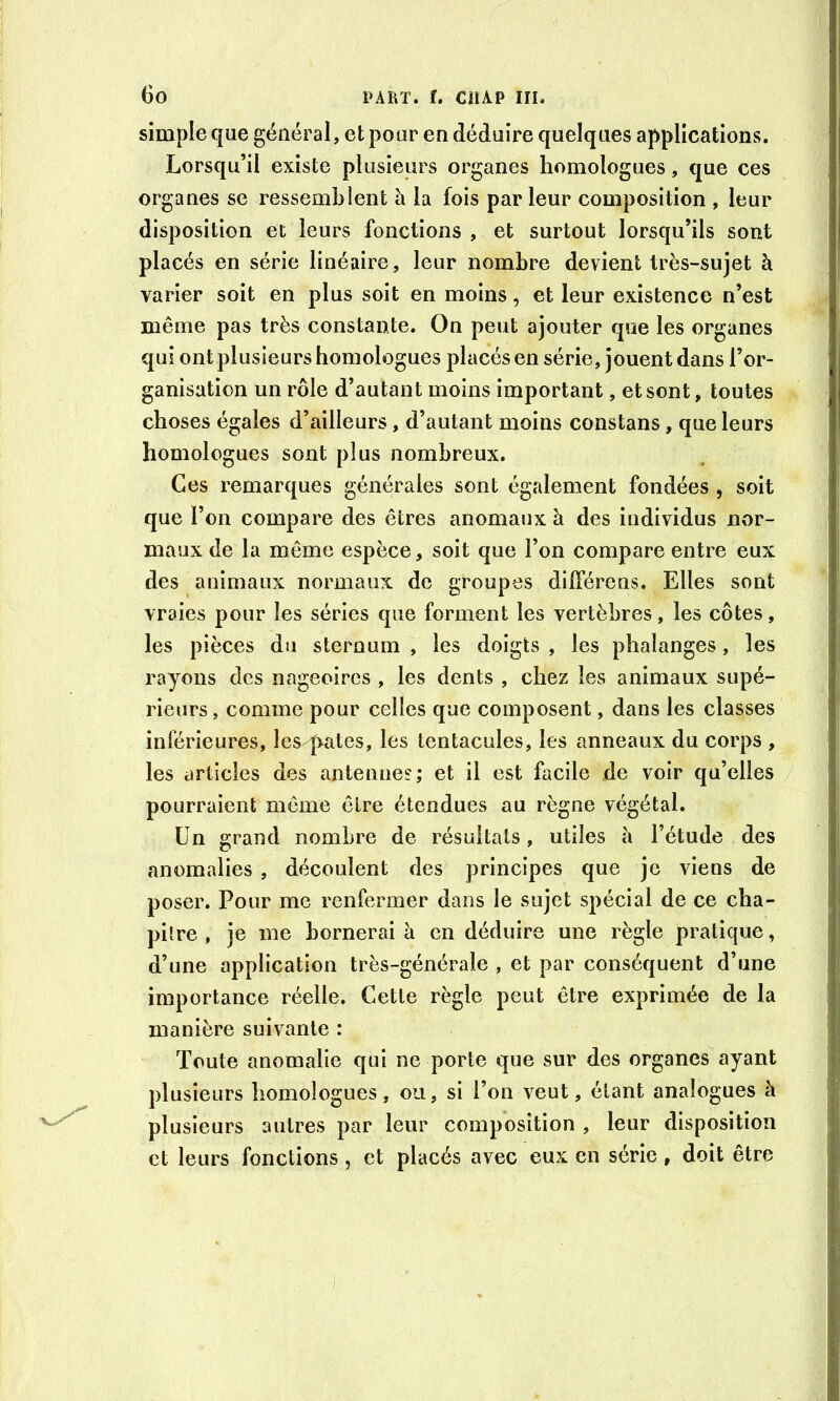 simple que général, et pour en déduire quelques applications. Lorsqu’il existe plusieurs organes homologues, que ces organes se ressemblent à la fois parleur composition , leur disposition et leurs fonctions , et surtout lorsqu’ils sont placés en série linéaire, leur nombre devient très-sujet à varier soit en plus soit en moins, et leur existence n’est même pas très constante. On peut ajouter que les organes qui ont plusieurs homologues placés en série, jouent dans l’or- ganisation un rôle d’autant moins important, et sont, toutes choses égales d’ailleurs, d’autant moins constans, que leurs homologues sont plus nombreux. Ces remarques générales sont également fondées , soit que l’on compare des êtres anomaux à des individus nor- maux de la même espèce, soit que l’on compare entre eux des animaux normaux de groupes dlfférens. Elles sont vraies pour les séries que forment les vertèbres, les côtes, les pièces du sternum , les doigts , les phalanges, les rayons des nageoires , les dents , chez les animaux supé- rieurs , comme pour celles que composent, dans les classes inférieures, les pâtes, les tentacules, les anneaux du corps , les articles des antennes; et il est facile de voir qu’elles / pourraient même être étendues au règne végétal. Un grand nombre de résultats, utiles a l’étude des anomalies , découlent des principes que je viens de poser. Pour me renfermer dans le sujet spécial de ce cha- pitre , je me bornerai à en déduire une règle pratique, d’une application très-générale , et par conséquent d’une importance réelle. Cette règle peut être exprimée de la manière suivante : Toute anomalie qui ne porte que sur des organes ayant plusieurs homologues, ou, si l’on veut, étant analogues à plusieurs autres par leur composition , leur disposition et leurs fonctions, et placés avec eux en série, doit être