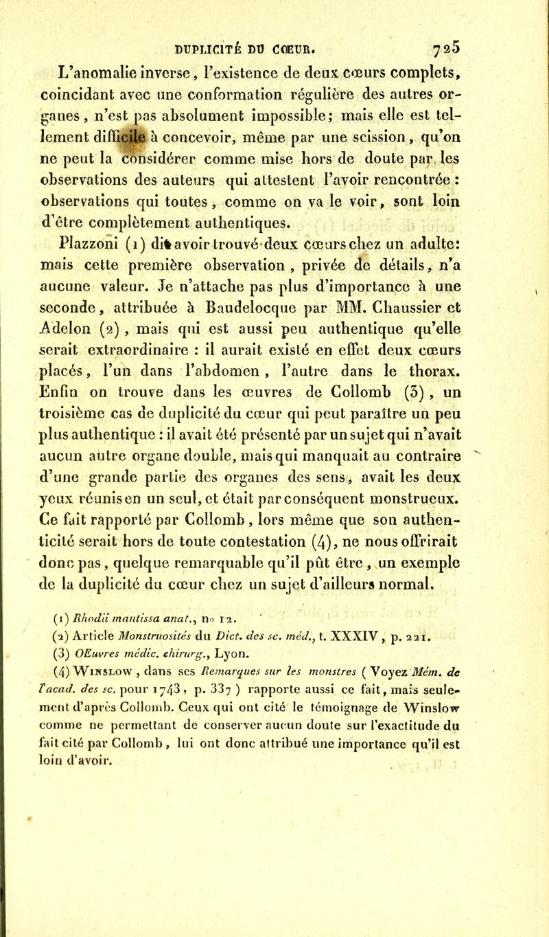 DUPLICITÉ DU CŒUR. 7^5 L’anomalie inverse, l’existence de deux cœurs complets, coïncidant avec une conformation régulière des autres or- ganes, n’est pas absolument impossible; mais elle est tel- lement difficUe à concevoir, même par une scission, qu’on ne peut la considérer comme mise hors de doute par les observations des auteurs qui attestent l’avoir rencontrée : observations qui toutes, comme on va le voir, sont loin d’être complètement authentiques. Plazzoni (i) di% avoir trouvé deux cœurs chez un adulte: mais cette première observation , privée de détails, n’a aucune valeur. Je n’attache pas plus d’importance h une seconde, attribuée à Baudelocque par MM. Chaussier et Adelon (2) , mais qui est aussi peu authentique qu’elle serait extraordinaire : il aurait existé en effet deux cœurs placés, l’un dans l’abdomen , l’autre dans le thorax. Enfin on trouve dans les œuvres de Collomb (3), un troisième cas de duplicité du cœur qui peut paraître un peu plus authentique : il avait été présenté par un sujet qui n’avait aucun autre organe double, mais qui manquait au contraire d’une grande partie des organes des sens/^ avait les deux yeux réunis en un seul, et était par conséquent monstrueux. Ce fait rapporté par Collomb , lors même que son authen- ticité serait hors de toute contestation (4)? ne nous offrirait donc pas, quelque remarquable qu’il pût être, un exemple de la duplicité du cœur chez un sujet d’ailleurs normal. (1) Rhod'd mantîssa anat.^ no 12. (2) Article Monstruosités du Dict. des sc. méd., t. XXXIV , p. 221. (3) OEuvres médic. ehirurg.^ Lyon. (4) WiwsLow , dans ses Remarques sur les monstres ( Voyez Mém, de Tacad. des sc. pour 1743 » p. 337 ) rapporte aussi ce fait, mais seule- ment d’après Collomb. Ceux qui ont cité le témoignage de Winslow comme ne permettant de conserver aucun doute sur l’exactitude du fait cité par Collomb, lui ont donc attribué une importance qu’il est loin d’avoir.