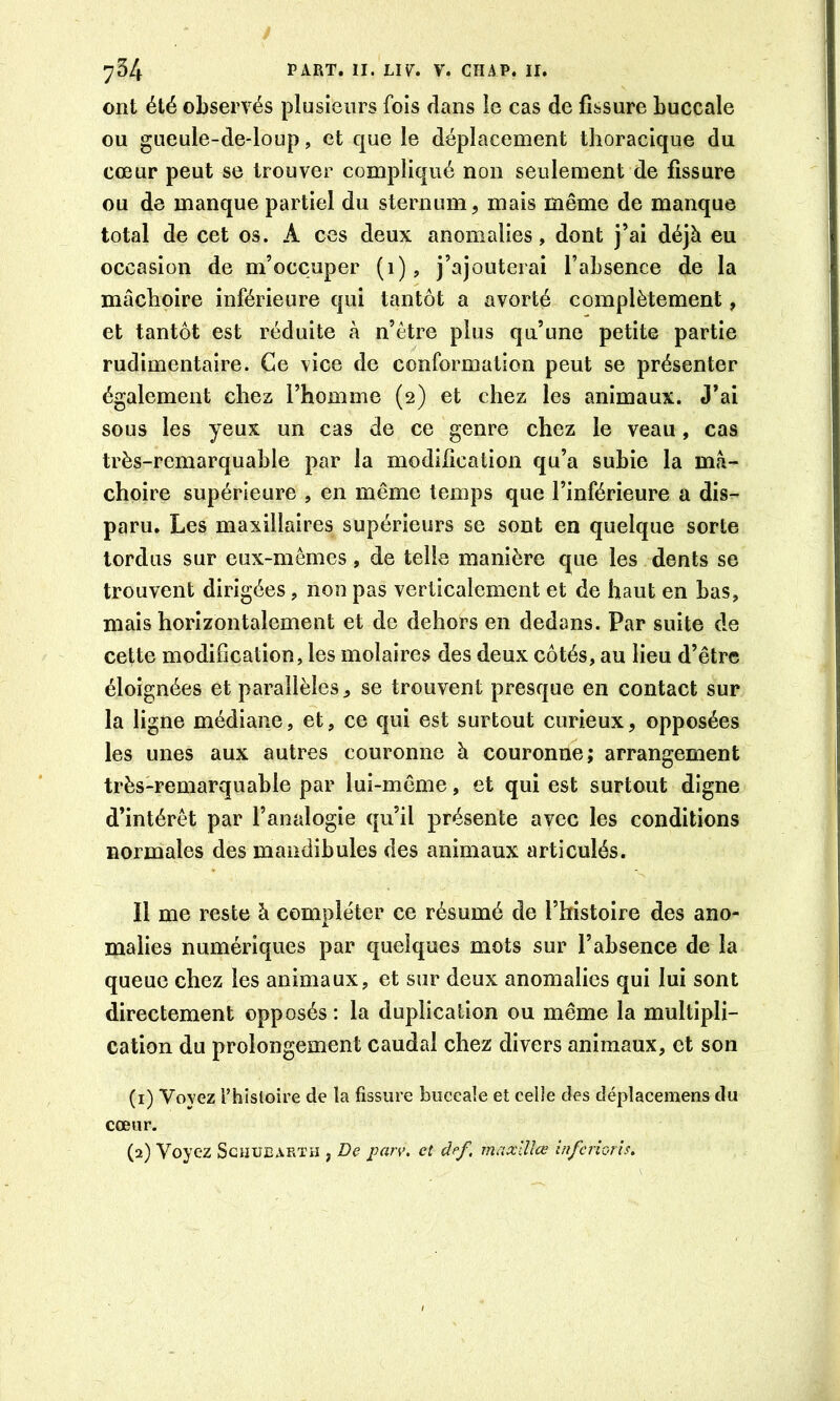 ont été observés plusieurs fois dans le cas de fissure buccale ou gueule-de-loup, et que le déplacement thoracique du cœur peut se trouver compliqué non seulement de fissure ou de manque partiel du sternum, mais même de manque total de cet os. A ces deux anomalies, dont j’ai déjà eu occasion de m’occuper (1), j’ajouterai l’absence de la mâchoire inférieure qui tantôt a avorté complètement, et tantôt est réduite à n’étre plus qu’une petite partie rudimentaire. Ce vice de conformation peut se présenter également chez l’homme (2) et chez les animaux. J’ai sous les yeux un cas de ce genre chez le veau, cas très-remarquable par la modiiîcation qu’a subie la mâ- choire supérieure , en même temps que l’inférieure a dis- paru. Les maxillaires supérieurs se sont en quelque sorte tordus sur eux-mêmes, de telle manière que les dents se trouvent dirigées, non pas verticalement et de haut en bas, mais horizontalement et de dehors en dedans. Par suite de cette modification, les molaires des deux côtés, au lieu d’être éloignées et parallèles, se trouvent presque en contact sur la ligne médiane, et, ce qui est surtout curieux, opposées les unes aux autres couronne à couronne; arrangement très-remarquable par lui-même, et qui est surtout digne d’intérêt par l’analogie qu’il présente avec les conditions normales des mandibules des animaux articulés. Il me reste à compléter ce résumé de l’histoire des ano- malies numériques par quelques mots sur l’absence de la queue chez les animaux, et sur deux anomalies qui lui sont directement opposés: la duplication ou même la multipli- cation du prolongement caudal chez divers animaux, et son (1) Voyez rhisloire de la fissure buccale et celle des dépîacemens du cœur. (2) Voyez ScijUEAKTH , De pan\ et def, maxlUœ inferiorîs.