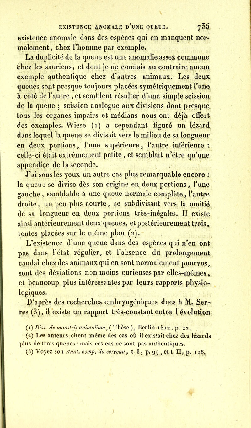 EXISTENCE ANOMALE d’uNE QUEUE. 7^5 existence anomale dans des espèces qui en manquent nor- malement , chez l’homme par exemple. La duplicité de la queue est une anomalie assez commune chez les sauriens > et dont je ne connais au contraire aucun exemple authentique chez d’autres animaux. Les deux queues sont presque toujours placées symétriquement l’une à côté de l’autre , et semblent résulter d’une simple scission de la queue -, scission analogue aux divisions dont presque, tous les organes impairs et médians nous ont déjà offert des exemples. Wiese (i) a cependant figuré un lézard dans lequel la queue se divisait vers le milieu de sa longueur en deux portions, l’une supérieure, l’autre inférieure : celle-ci était extrêmement petite, et semblait n’être qu’une appendice de la seconde. J’ai sous les yeux un autre cas plus remarquable encore : la queue se divise dès son origine en deux portions, rune gauche , semblable à une queue normale complète, l’autre droite, un peu plus courte, se subdivisant vers la moitié de sa longueur en deux portions très-inégales. Il existe ainsi antérieurement deux queues, et postérieurement trois, toutes placées sur le même plan (2). L’existence d’une queue dans des espèces qui n’en ont pas dans l’état régulier, et l’absence du prolongement caudal chez des animaux qui en sont normalement pourvus, sont des déviations non moins curieuses par elles-mêmes, et beaucoup plus intéressantes par leurs rapports physio- logiques. D’après des recherches embryogéniques dues à M. Ser-^ res (3), il existe un rapport très-constant entre révolution (1) Diss. de mofistrîs anîmalium, ( Thèse ), Berlin 1812 , p. 12. (2) Les auteurs citent même des cas où il existait chez des lézards plus de trois queues: mais ces cas ne sont pas authentiques.