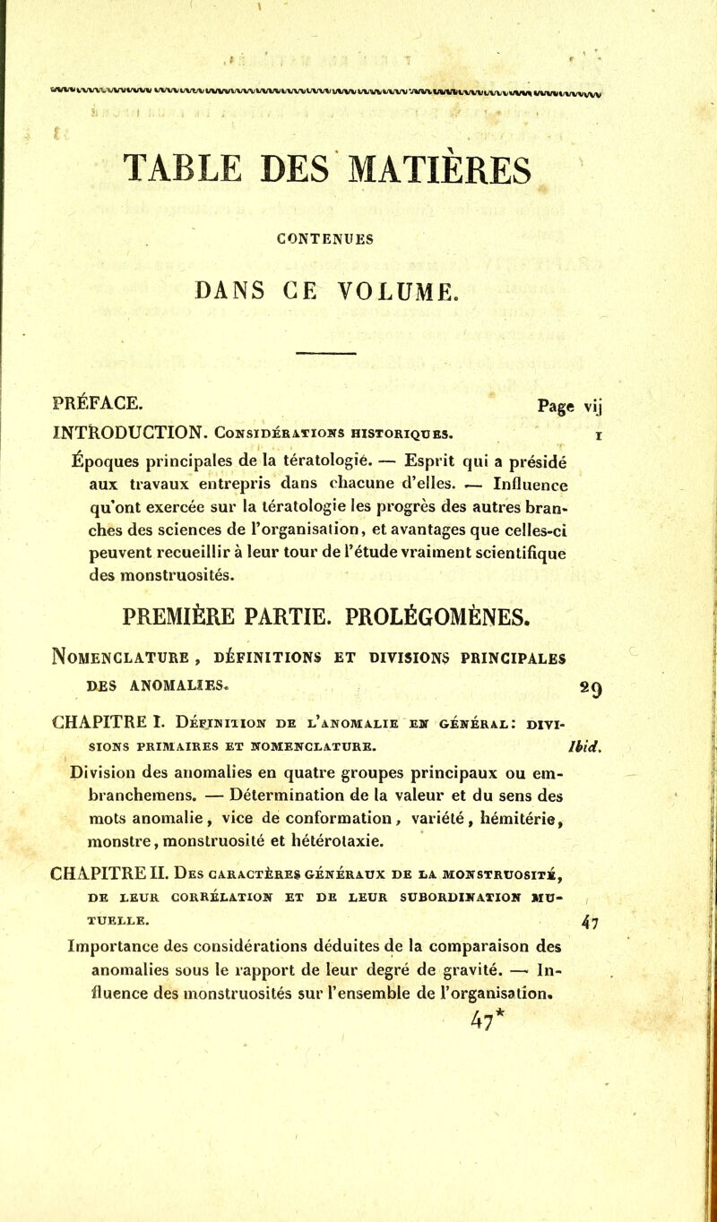 w%«iww^'v%rwvwü fc/vvv4;vv\ywvvvvv\i%/i/w»/vv^i/%/vvvvv%;vvv^#%/vv\jv»rtawwv%/vvi>vvvw\;t/^ wwi»t/vvvvvv f TABLE DES MATIÈRES CONTENUES DANS GE VOLUME. PRÉFACE. Page vij INTRODUCTION. Considérations historiques. i Époques principales de la tératologie. — Esprit qui a présidé aux travaux entrepris dans chacune d’elles. .— Influence qu’ont exercée sur la tératologie les progrès des autres bran- ches des sciences de l’organisation, et avantages que celles-ci peuvent recueillir à leur tour de l’étude vraiment scientifique des monstruosités. PREMIÈRE PARTIE. PROLÉGOMÈNES. Nomenclature , définitions et divisions principales DES ANOMALIES. gQ CHAPITRE I. Définiiion de l’anomalie en général: divi- sions PRIMAIRES ET NOMENCLATURE. Ibid. Division des anomalies en quatre groupes principaux ou em- branchemens. — Détermination de la valeur et du sens des mots anomalie, vice de conformation, variété , hémitérie, monstre, monstruosité et hétérolaxie. CHAPITRE II. Des caractères généraux de la monstruosité, DE LEUR CORRÉLATION ET DE LEUR SUBORDINATION MU- , TUELLE. 47 Importance des considérations déduites de la comparaison des anomalies sous le rapport de leur degré de gravité. —■ In- fluence des monstruosités sur l’ensemble de l’organisation.