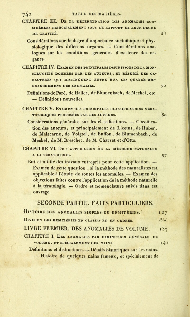 CHAPITRE III. De la. détermination des anomalies con- sidérées PRINCIPALEMENT SOUS LE RAPPORT DE LEUR DEGRÉ DE GRAVITÉ. 53 Considérations sur le degré d’importance anatofhique et phy- siologique des différons organes. — Considérations ana- logues sur les conditions générales d’existence des or- ganes. CHAPITRE IV. Examen des principales définitions delà mon- struosité DONNÉES PAR LES AUTEURS , ET RÉSUMÉ DBS CA- RACTÈRES QUI DISTINGUENT ENTRE EUX LES QUATRE BM- BRANCHEMENS DES ANOMALIES. 70 Définitions de Paré, de Haller, deBlumenbach , deMeckel, etc. — Définitions nouvelles. CHAPITRE V. Examen des principales classifications téra- tologiques PROPOSÉES PAR LES AUTEURS. 80 Considérations générales sur les classifications. — Classifica- tion des auteurs, et principalement de Licetus, de Huber, de Malacarne, de Voigtel, de Buffon, de Blumenbach, de Meckel, de M. Breschet, de M. Charvet et d’Otto. CHAPITRE VI. De l’application de la méthode naturelle A LA TÉRATOLOGIE. 97 But et utilité des travaux entrepris pour cette application. — Examen de^çette question : si la méthode des naturalistes est applicable à l’étude de toutes les anomalies. — Examen des objections faites contre l’application de la méthode naturelle à la tératologie. — Ordre et nomënclature suivis dans cet ouvrage. SECONDE PARTIE. FAITS PARTICULIERS. HiSTOIBE DES ANOMALIES SIMPLES OU HÉMITÈRIES.' 127 Division des hémitérirs en classes et en ordres. Ibid. LIVRE PREMIER. DES ANOMALIES DE VOLUME. 187 CHAPITRE I. Des anomalies par diminution générale de VOLUME, ET SPÉCIALEMENT des nains. ” J 4<3 Définitions et distinctions. — Détails historiques sur les nains. — Histoire de quelques nains fameux, et spécialement de