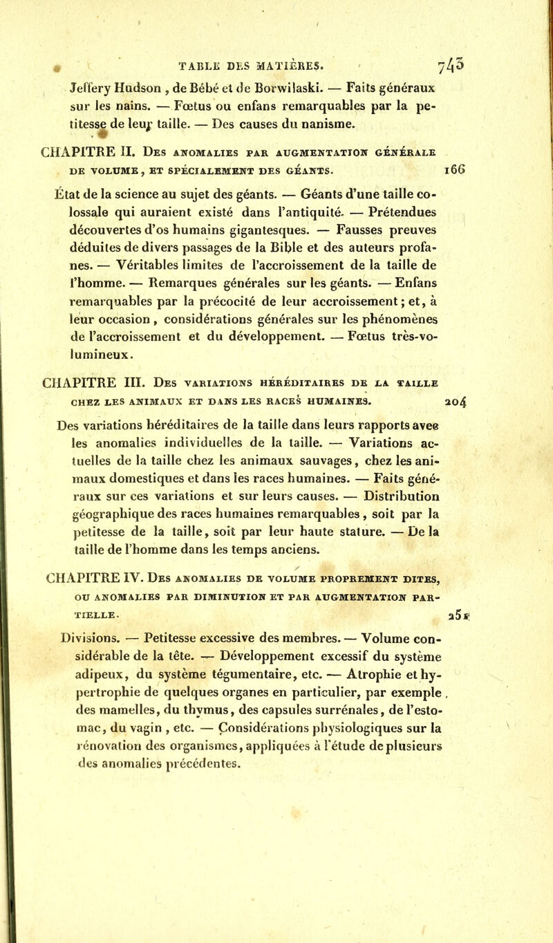 Jeft'ery Hudson , de Bébé et de Borwilaski. — Faits généraux sur les nains. — Fœtus ou enfans remarquables par la pe- titesse de leu^’ taille. — Des causes du nanisme. CHAPITRE H. Des anomalies par augmentation générale DE VOLUME, ET SPECIALEMENT DES GÉANTS. l66 État de la science au sujet des géants. — Géants d’une taille co- lossale qui auraient existé dans l’antiquité. — Prétendues découvertes d’os humains gigantesques. — Fausses preuves déduites de divers passages de la Bible et des auteurs profa- nes. — Véritables limites de l’accroissement de la taille de l’homme. — Remarques générales sur les géants. — Enfans remarquables par la précocité de leur accroissement; et, à leur occasion , considérations générales sur les phénomènes de l’accroissement et du développement. — Fœtus très-vo- lumineux. CHAPITRE III. Des variations héréditaires de la taille CHEZ LES ANIMAUX ET DANS LES RACES HUMAINES. 204 Des variations héréditaires de la taille dans leurs rapports avee les anomalies individuelles de la taille. — Variations ac- tuelles de la taille chez les animaux sauvages, chez les ani- maux domestiques et dans les races humaines. — Faits géné- raux sur ces variations et sur leurs causes. — Distribution géographique des races humaines remarquables, soit par la petitesse de la taille, soit par leur haute stature. —Delà taille de l’homme dans les temps anciens. ✓ CHAPITRE IV. Des anomalies de volume proprement dites, ou anomalies par diminution et par augmentation par- tielle. a 5 s; Divisions. — Petitesse excessive des membres. — Volume con- sidérable de la tête. — Développement excessif du système adipeux, du système tégumentaire, etc. — Atrophie et hy- pertrophie de quelques organes en particulier, par exemple , des mamelles, du thymus, des capsules surrénales, de l’esto- mac, du vagin , etc. — Considérations physiologiques sur la rénovation des organismes, appliquées à l'étude de plusieurs des anomalies précédentes.