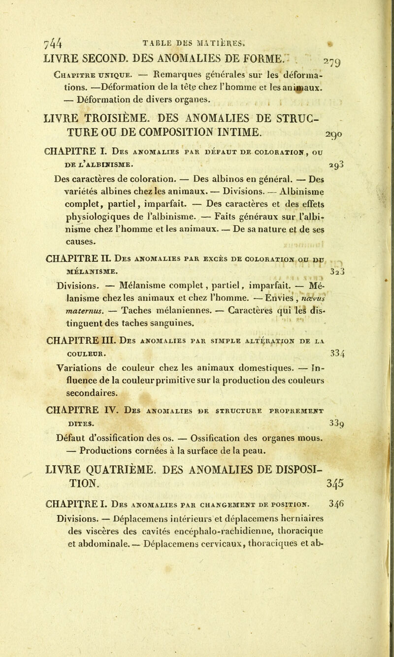 LIVRE SECOND. DES ANOMALIES DE FORME.: Chapitre unique. — Remarques générales sur les déforma- tions. —Déformation de la tête chez l’homme et les animaux. — Déformation de divers organes. LIVRE TROISIÈME. DES ANOMALIES DE STRUC- TURE OU DE COMPOSITION INTIME. CHAPITRE I. Des anomalies par défaut de coloration , ou DE l’albinisme. 2g3 Des caractères de coloration. — Des albinos en général. — Des variétés albines chez les animaux. — Divisions. — Albinisme complet, partiel, imparfait. — Des caractères et des effets physiologiques de l’albinisme. — Faits généraux sur l’albi- nisme chez l’homme et les animaux— De sa nature et de ses causes. CHAPITRE IL Des anomalies par excès de coloration ou du MÉLANISME. SiS Divisions. — Mélanisme complet, partiel, imparfait. — Mé- lanisme chez les animaux et chez l’homme. —Envies , nœvus maternas. — Taches mélaniennes. — Caractères qui leé dis- tinguent des taches sanguines. CHAPITRE III. Des anomalies par simple altération de la COULEUR. 334 Variations de couleur chez les animaux domestiques. — In- fluence de la couleur primitive sur la production des couleurs secondaires. CHAPITRE IV. Des anomalies de structure proprement DITES. 339 Défaut d’ossification des os. — Ossification des organes mous. — Productions cornées à la surface de la peau. LIVRE QUATRIÈME. DES ANOMALIES DE DISPOSI- TION. 345 CHAPITRE I. Des anomalies par changerient de position. 34fi Divisions. — Déplacemens intérieurs et déplacemens herniaires des viscères des cavités encéphalo-rachidienne, thoracique et abdominale. — Déplacemens cervicaux, thoraciques et ab-