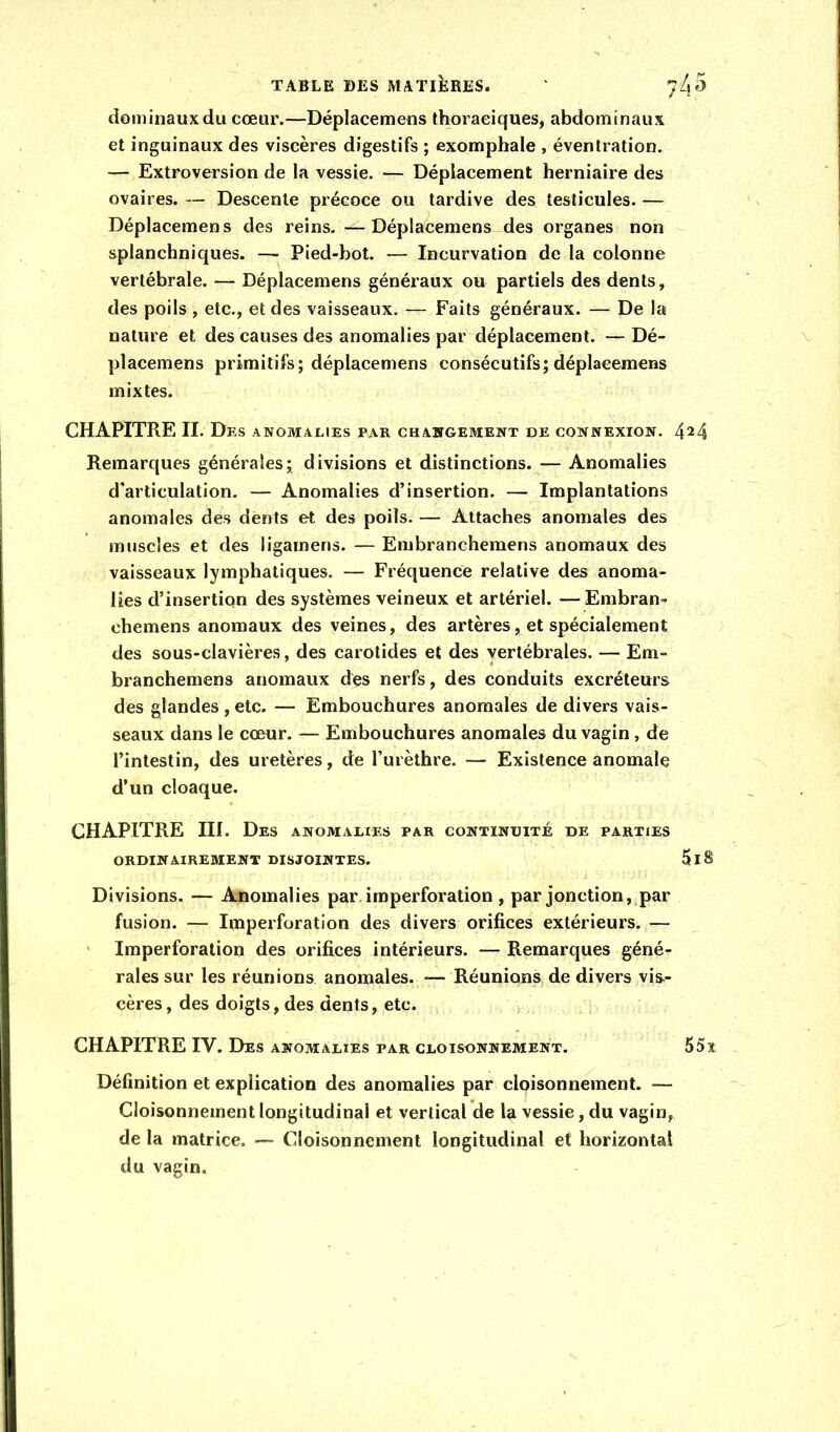 dominauxdu cœur.—Déplacemens thoraciques, abdominaux et inguinaux des viscères digestifs ; exomphale , éventration. — Extroversion de la vessie. — Déplacement herniaire des ovaires. — Descente précoce ou tardive des testicules. — Déplacemens des reins. — Déplacemens des organes non splanchniques. — Pied-bot. — Incurvation de la colonne vertébrale. — Déplacemens généraux ou partiels des dents, des poils , etc., et des vaisseaux. — Faits généraux. — De la nature et des causes des anomalies par déplacement. — Dé- placemens primitifs; déplacemens consécutifs;déplacemens mixtes. CHAPITRE II. Des anomalies par changement de connexion. 424 Remarques générales; divisions et distinctions. — Anomalies d'articulation. — Anomalies d’insertion. — Implantations anomales des dents et des poils. — Attaches anomales des muscles et des ligamens. — Embranchemens anomaux des vaisseaux lymphatiques. — Fréquence relative des anoma- lies d’insertiqn des systèmes veineux et artériel. — Embran- chemens anomaux des veines, des artères, et spécialement des sous-clavières, des carotides et des vertébrales. — Em- branchemens anomaux des nerfs, des conduits excréteurs des glandes , etc. — Embouchures anomales de divers vais- seaux dans le cœur. — Embouchures anomales du vagin, de l’intestin, des uretères, de l’urèthre. — Existence anomale d’un cloaque. CHAPITRE III. Des anomalies par continuité de parties ORDINAIREMENT DISJOINTES. 5lS Divisions. — Anomalies par. imperforation , par jonction, par fusion. — Imperforation des divers orifices extérieurs. — ' Imperforation des orifices intérieurs. — Remarques géné- rales sur les réunions anomales. — Réunions de divers vis- cères , des doigts, des dents, etc. > CHAPITRE IV. Des anomalies par cloisonnement. 55î Définition et explication des anomalies par cloisonnement. — Cloisonnement longitudinal et vertical de la vessie, du vagin, de la matrice. — Cloisonnement longitudinal et horizontal du vagin.