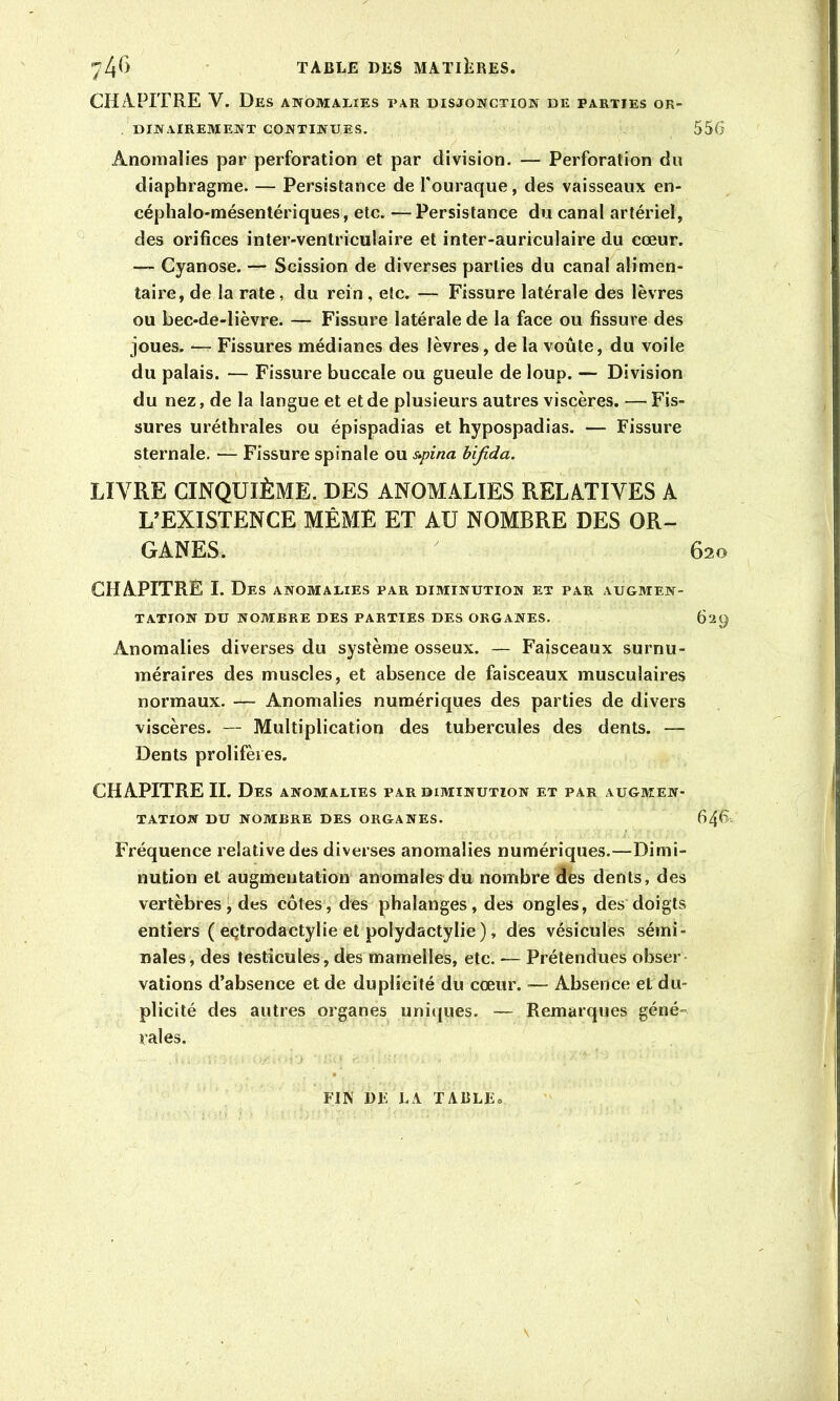 CH/\.PITRE V. Des anomalies par disjonction de parties or- dinairement CONTINUES. Anomalies par perforation et par division. — Perforation du diaphragme. — Persistance de l'ouraque, des vaisseaux en- céphalo-mésentériques, etc. —Persistance du canal artériel, des orifices inter-ventriculaire et inter-auriculaire du cœur. — Cyanose. — Scission de diverses parties du canal alimen- taire, de la rate, du rein , etc. — Fissure latérale des lèvres ou bec-de-lièvre. — Fissure latérale de la face ou fissure des joues. — Fissures médianes des lèvres, de la voûte, du voile du palais. — Fissure buccale ou gueule de loup. — Division du nez, de la langue et et de plusieurs autres viscères. — Fis- sures uréthrales ou épispadias et hypospadias. — Fissure sternale. — Fissure spinale ou s»pina hifida. LIVRE CINQUIÈME. DES ANOMALIES RELATIVES A L’EXISTENCE MÊME ET AU NOMBRE DES OR- GANES. CHAPITRE I. Des anomalies par diminution et par augmen- tation DU nombre des parties des organes. Anomalies diverses du système osseux. — Faisceaux surnu- méraires des muscles, et absence de faisceaux musculaires normaux. — Anomalies numériques des parties de divers viscères. — Multiplication des tubercules des dents. — Dents prolifères. CHAPITRE IL Des anomalies par diminution et par augmen- tation DU NOMBRE DES ORGANES. Fréquence relative des diverses anomalies numériques.—Dimi- nution et augmentation anomales du nombre dés dents, des vertèbres ^ des côtes, des phalanges, des ongles, des doigts entiers ( eçtrodactylie et polydactylie ), dés vésicules sémi- nales, des testicules, des mamelles, etc. — Prétendues obser vations d’absence et de duplicité du cœur. — Absence et du- plicité des autres organes uniques. — Remarques géné- rales. FIN DF LA TABLE O