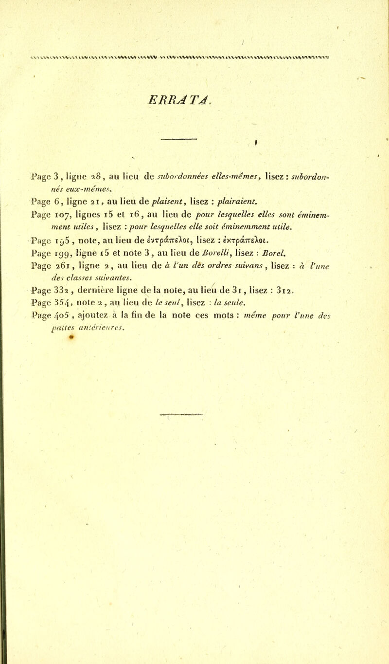 (.-■VA vv'kv.-».\ v'V'Vi.is'» t'\'\ v^-wwwvv» vv\^/W V» W'Vi^WM^iW'V'X' v^^lvv^ v\x wvv.'\> v\‘v»i%'\'v'\'Vi'\'\ v»rvi'v\'^'t'W-a ERRATA. Page 3, ligne 28, au lieu de siibotdonnées elles^mémes, lisez; suhordon- nés eux-mêmes. Page 6, ligne 21, au lieu de plaisent y lisez : plairaient. Page 107, lignes i5 et 16, au lieu de pour lesquelles elles sont éminem^ ment utiles , lisez : pour lesquelles elle soit éminemment utile. Page iÿ5 , note, au lieu de èvTpXTce'Xoi, lisez : èyirpoLTzslot. Page 199, ligne i5 et note 3, au lieu de Borelli, lisez : Bord. Page 261, ligne 2, au lieu de à Vun dés ordres suivans ^ lisez ; à l’une des classes suivantes. Page 332 , dernière ligne de la note, au lieu de 3i, lisez : 312. Page 354» note 2 , au lieu de le seul y lisez : la seule. Page 4»5 , ajoutez à la fin de la note ces mots : même pour l’une des pattes aniénenres.
