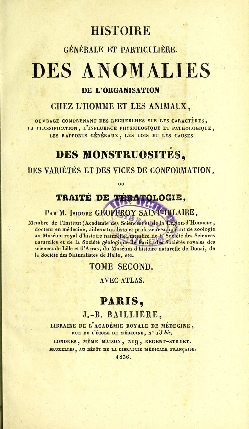 GÉNÉRALE ET PARTICDLIÊRE. DES ANOMALIES DE L’ORGANISATION CHEZ L’HOMME ET LES ANIMALX, OU VRAGE COMPRENANT DES RECHERCHES SUR LES CARACTERES , LA CLASSIFICATION, lTnfLüENCE PHYSIOLOGIQUE ET PATHOLOGIQUE, LES RAPPORTS GENERAUX, LES LOIS ET LES CAUSES DES MONSTRUOSITÉS, DES VARIÉTÉS ET DES VICES DE CONFORMATION. OU TRMTS DE oam. Par M. Isidore G AIRE, Membre de l’Institut (Académie d'es Scienc^)t%tJ^^ Ja'^ï!^ion*d'Honneur, docteur en médecine, aide-naturaliste et professeu'r su|)]^ant de zoologie au Muséum royal d’histoire natù^H^,/îniçmlu’Æ,d.e^|| des Sciences naturelles et de la Société géologiq^^(^^^ri^mès-S'ociétés royales des sciences de Lille et d’Arras, du Muséum d’histoire naturelle de Douai, de la Société des Naturalistes de Halle, etc, TOME SECOND. AVEC ATLAS. PARIS, J.-B. BAILLIÈRE, LIBRAIRE DE l’aCADÊMIE ROYALE DE MÉDECINE, RUE DE l’École de médecine, n i3 bis, LONDRES, MÊME MAISON, 210, REGENT-STREET. BRUXELLES, AU DÉpÔt DE LA LIBRAIRIE MÉDICALE FRANÇAISE. 1836.