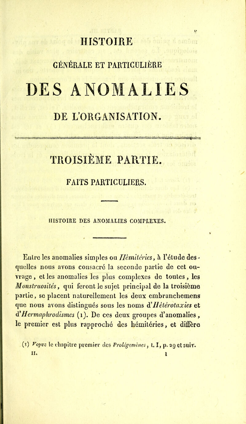 GÉNÉRALE ET PARTICULIÈRE DES ANOMALIES DE L’ORGANISATION. TROISIÈME PARTIE. FAITS PARTICULIERS. HISTOIRE DES ANOMALIES COMPLEXES. Entre les anomalies simples ou Tlèradévies^ h l’étude des- quelles nous avons consacré la seconde partie de cet ou- vrage , et les anomalies les plus complexes de toutes, les Monstruosités, qui feront le sujet principal de la troisième partie, se placent naturellement les deux embranchemens que nous avons distingués sous les noms à'Hétérotaxies et ^Hermaphrodismes (i). De ces deux groupes d’anomalies, le premier est plus rapproché des hémitéries, et diffère (î) yoyez le cliapllre premier des ProUgommcs, t. î, p. 2g et siiiv*