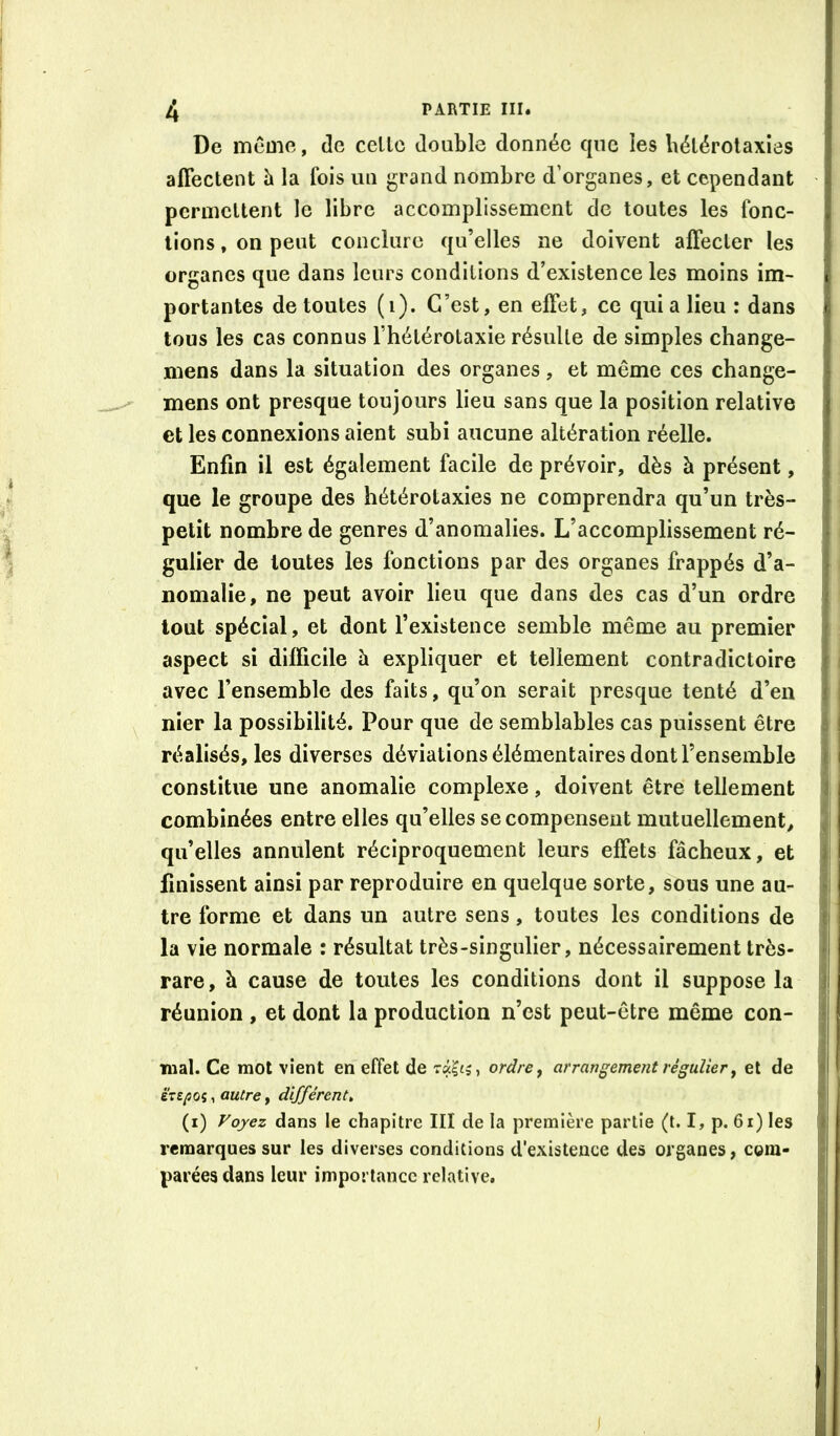 De meme, de celle double donnée que les bélérolaxies affeclent h la fois un grand nombre d’organes, et cependant - permettent le libre accomplissement de toutes les fonc- tions , on peut conclure qu’elles ne doivent affecler les organes que dans leurs conditions d’existence les moins im- portantes de toutes (i). C’est, en effet, ce qui a lieu : dans tous les cas connus Thélérotaxie résulte de simples change- mens dans la situation des organes, et même ces change- mens ont presque toujours lieu sans que la position relative et les connexions aient subi aucune altération réelle. Enfin il est également facile de prévoir, dès à présent, que le groupe des hétérotaxies ne comprendra qu’un très- petit nombre de genres d’anomalies. L’accomplissement ré- gulier de toutes les fonctions par des organes frappés d’a- nomalie, ne peut avoir lieu que dans des cas d’un ordre tout spécial, et dont l’existence semble même au premier aspect si difficile à expliquer et tellement contradictoire avec l’ensemble des faits, qu’on serait presque tenté d’en nier la possibilité. Pour que de semblables cas puissent être I réalisés, les diverses déviations élémentaires dont l’ensemble i constitue une anomalie complexe, doivent être tellement combinées entre elles qu’elles se compensent mutuellement, ' qu’elles annulent réciproquement leurs effets fâcheux, et finissent ainsi par reproduire en quelque sorte, sous une au- tre forme et dans un autre sens, toutes les conditions de ' la vie normale : résultat très-singulier, nécessairement très- rare, à cause de toutes les conditions dont il suppose la ! réunion , et dont la production n’est peut-être même con- ^ mal. Ce mot vient en effet de ordres arrangement régulier y et de j iVeyîos, autre, différent, (i) Voyez dans le chapitre III de la première partie (t. I, p. 6i) les . remarques sur les diverses conditions d'existence des organes, com- parées dans leur importance relative. I