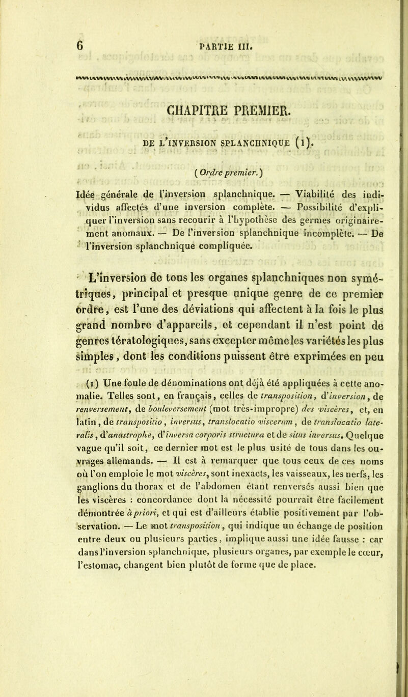 l'Vl/«l/VVI(iVVV\All^VVVVWM^t/VVl/VVVVVUVVVt'vvvvVV>>^‘Vti(/VMit/VVlJt'VMvV\,V'VVl/t/V%'\M/VVvV\V'VVVW^’VW CHAPITRE PREMIER. DE lTnversion splanchnique (i). ( Ordre premier. ) Idée générale de l’inversion splanchnique. — Viabilité des indi- vidus affectés d’une inversion complète. — Possibilité d’expli- quer l’inversion sans recourir à l’hypothèse des germes originaire- ment anomaux. — De l’inversion splanchnique incomplète. — De l’inversion splanchnique compliquée. ' L’inversion de tous les organes splanchniques non symé- triques, principal et presque unique genre de ce premier ordre, est l’une des déviations qui affectent à la fois le plus grand nombre d’appareils, et cependant il n’est point de genres tératologiques, sans excepter même les variétés les plus simples, dont les conditions puissent être exprimées en peu (i) Une foule de dénominations ont déjà été appliquées à cette ano- malie. Telles sont, en français, celles de transposition, à' inversion y de renversement y de bouleversement (mot très-impropre) des -viscères y et, en latin , de , inversiiSy translocatio mscerum , àe translocatio late- rails y A'anastrophe, iVinversa corporis structura et de situs înversus. Quelque vague qu’il soit, ce dernier mot est le plus usité de tous dans les ou- vrages allemands. — Il est à remarquer que tous ceux de ces noms où l’on emploie le mot miscèresy sont inexacts, les vaisseaux, les nerfs, les ganglions du thorax et de l’abdomen étant renversés aussi bien que les viscères : concordance dont la nécessité pourrait être facilement démontrée à priori, et qui est d’ailleurs établie positivement par l’ob- servation. — Le mot transposition y qui indique un échange de position entre deux ou plusieurs parties, implique aussi une idée fausse ; car dans l’inversion splanchnique, plusieurs organes, par exemple le cœur, l’estomac, changent bien plutôt de forme que de place.