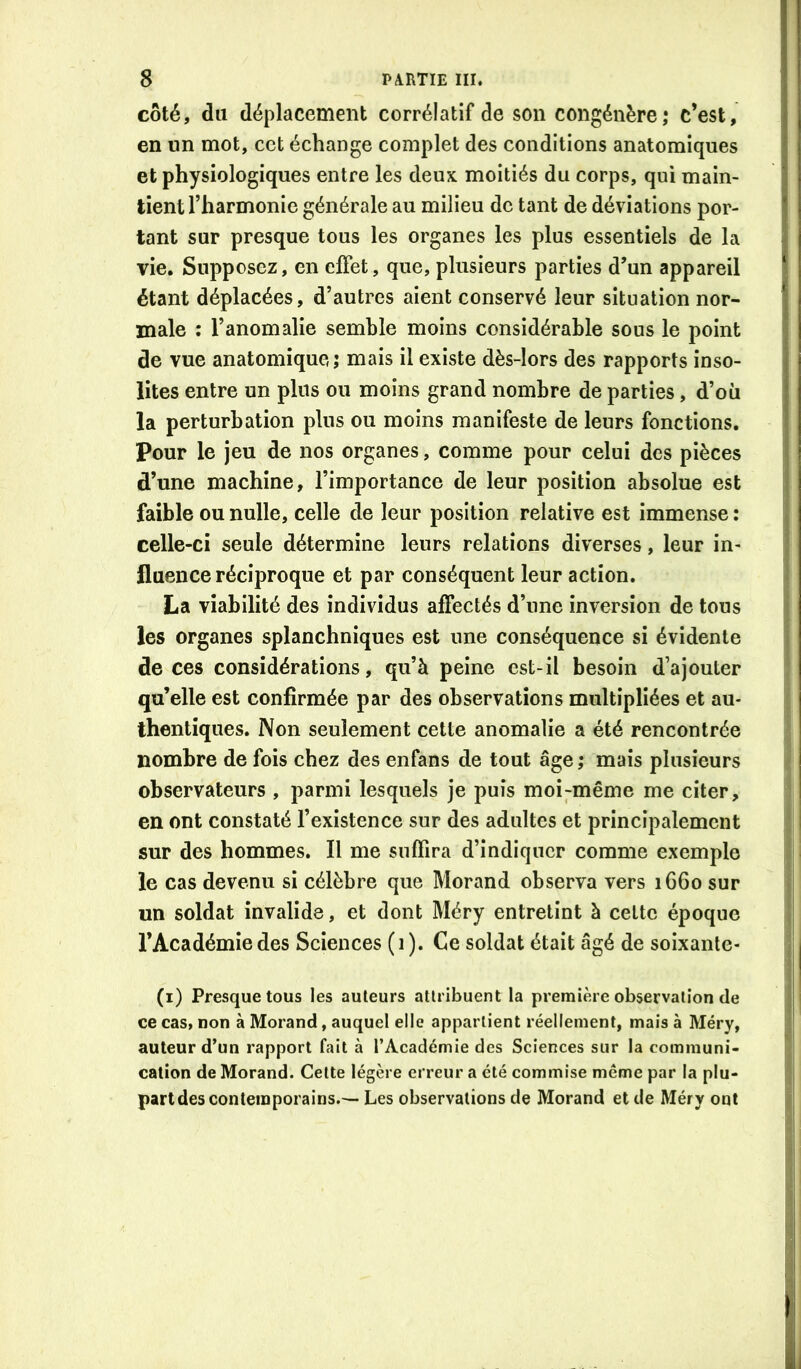 côté, du déplacement corrélatif de son congénère; c’est, en un mot, cet échange complet des conditions anatomiques et physiologiques entre les deux moitiés du corps, qui main- tient l’harmonie générale au milieu de tant de déviations por- tant sur presque tous les organes les plus essentiels de la vie. Supposez, en effet, que, plusieurs parties d’un appareil étant déplacées, d’autres aient conservé leur situation nor- male : l’anomalie semble moins considérable sous le point de vue anatomique; mais il existe dès-lors des rapports inso- lites entre un plus ou moins grand nombre de parties, d’où la perturbation plus ou moins manifeste de leurs fonctions. Pour le jeu de nos organes, comme pour celui des pièces d’une machine, l’importance de leur position absolue est faible ou nulle, celle de leur position relative est immense : celle-ci seule détermine leurs relations diverses, leur in- fluence réciproque et par conséquent leur action. La viabilité des individus affectés d’une inversion de tous les organes splanchniques est une conséquence si évidente de ces considérations, qu’à peine est-il besoin d’ajouter qu’elle est confirmée par des observations multipliées et au- thentiques. Non seulement cette anomalie a été rencontrée nombre de fois chez des enfans de tout âge ; mais plusieurs observateurs , parmi lesquels je puis moi-même me citer , en ont constaté l’existence sur des adultes et principalement sur des hommes. Il me suffira d’indiquer comme exemple le cas devenu si célèbre que Morand observa vers 1660 sur un soldat invalide, et dont Méry entretint à celte époque l’Académie des Sciences (1). Ce soldat était âgé de soixante- (i) Presque tous les auteurs attribuent la première observation de ce cas, non à Morand, auquel elle appartient réellement, mais à Méry, auteur d’un rapport fait à l’Académie des Sciences sur la communi- cation de Morand. Cette légère erreur a été commise même par la plu- part des contemporains.— Les observations de Morand et de Méry ont