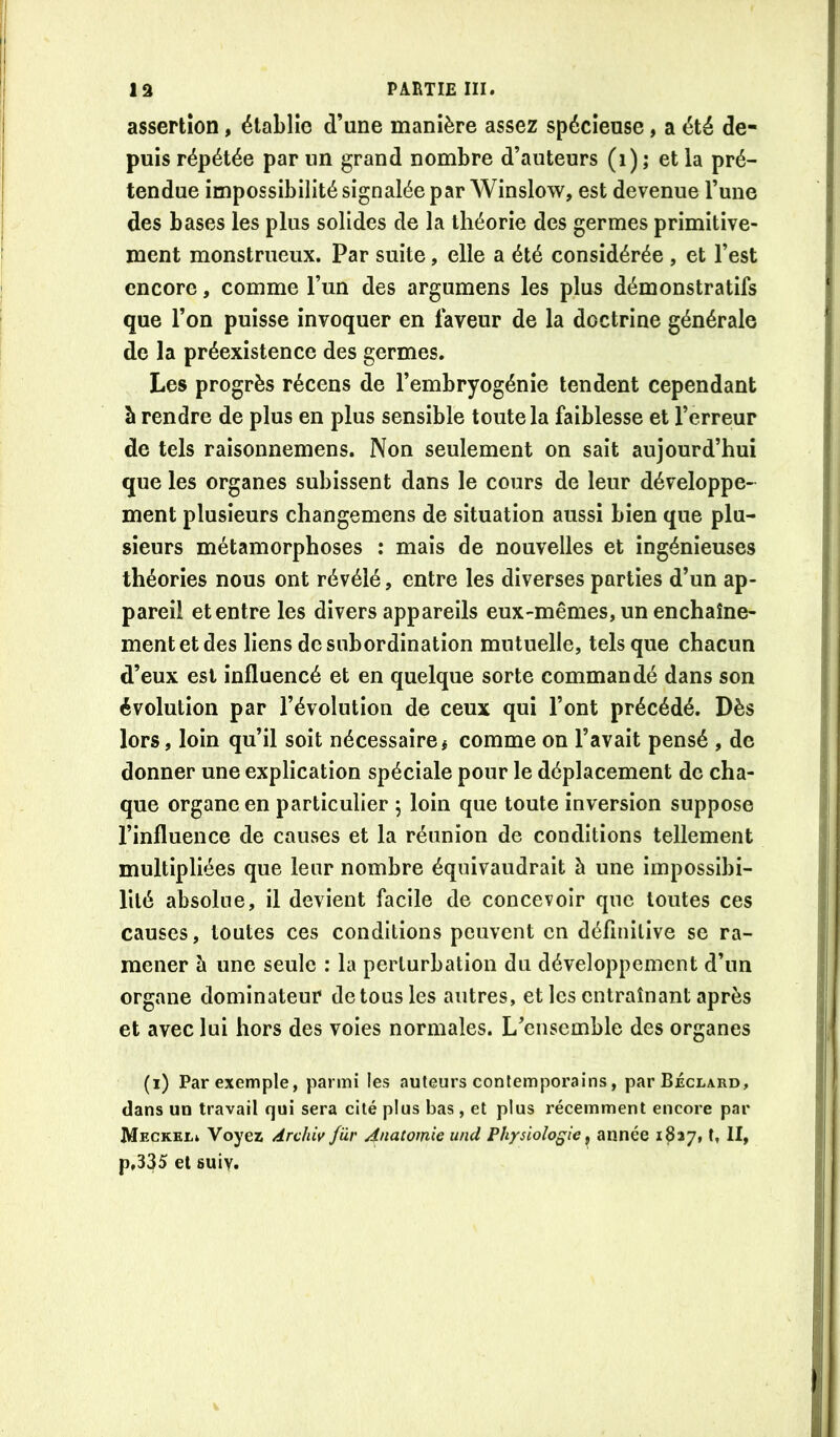 assertion, établie d’une manière assez spécieuse, a été de- puis répétée par un grand nombre d’auteurs (i) ; et la pré- tendue impossibilité signalée par Winslow, est devenue l’une des bases les plus solides de la théorie des germes primitive- ment monstrueux. Par suite, elle a été considérée , et l’est encore, comme l’un des argumens les plus démonstratifs que l’on puisse invoquer en laveur de la doctrine générale de la préexistence des germes. Les progrès récens de l’embryogénie tendent cependant à rendre de plus en plus sensible toute la faiblesse et l’erreur de tels raisonnemens. Non seulement on sait aujourd’hui que les organes subissent dans le cours de leur développe- ment plusieurs changemens de situation aussi bien que plu- sieurs métamorphoses : mais de nouvelles et ingénieuses théories nous ont révélé, entre les diverses parties d’un ap- pareil et entre les divers appareils eux-mêmes, un enchaîne- ment et des liens de subordination mutuelle, tels que chacun d’eux est influencé et en quelque sorte commandé dans son évolution par l’évolution de ceux qui l’ont précédé. Dès lors, loin qu’il soit nécessaire# comme on l’avait pensé , de donner une explication spéciale pour le déplacement de cha- que organe en particulier 5 loin que toute inversion suppose l’influence de causes et la réunion de conditions tellement multipliées que leur nombre équivaudrait à une impossibi- lité absolue, il devient facile de concevoir que toutes ces causes, toutes ces conditions peuvent en définitive se ra- mener à une seule : la perturbation du développement d’un organe dominateur de tous les autres, et les entraînant après et avec lui hors des voies normales. L’ensemble des organes (i) Par exemple, parmi les auteurs contemporains, parBÉcLARo, dans un travail qui sera cité plus bas, et plus récemment encore par Meckel» Voyez Archiv f'ùr Anatomie und Physiologie^ année iSay, t, II, p,335 et suiv.