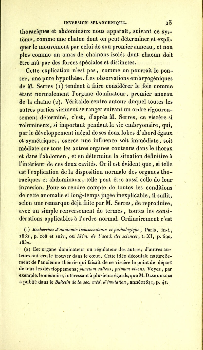 thoraciques et abdominaux nous apparaît, suivant ce sys- tème , comme une chaîne dont on peut déterminer et expli- quer le mouvement par celui de son premier anneau, et non plus comme un amas de chaînons isolés dont chacun doit être mû par des forces spéciales et distinctes. Celte explication n’est pas, comme on pourrait le pen- ser, une pure hypothèse. Les observations embryogéniques de M. Serres (i) tendent à faire considérer le foie comme étant normalement l’organe dominateur, premier anneau de la chaîne (2). Véritable centre autour duquel toutes les autres parties viennent se ranger suivant un ordre rigoureu- sement déterminé, c’est, d’après M. Serres, ce viscère si volumineux, si important pendant la vie embryonaire, qui, par le développement inégal de ses deux lobes d’abord égaux et symétriques, exerce une influence soit immédiate, soit médiate sur tous les autres organes contenus dans le thorax et dans l’abdomen , et en détermine la situation définitive à l’intérieur de ces deux cavités. Or il est évident que, si telle est l’explication de la disposition normale des organes tho- raciques et abdominaux, telle peut être aussi celle de leur inversion. Pour se rendre compte de toutes les conditions de cette anomalie si long-temps jugée inexplicable, il suffit, selon une remarque déjà faite par M. Serres, de reproduire, avec un simple renversement de termes, toutes les consi- dérations applicables à l’ordre normal. Ordinairement c’est (1) Recherches d’anatomie transcendante et pathologique ^ Paris, in-4 , l83a , p. 108 et suiv., ou Mérn. de Vacad. des sciences, t. XI, p. 690, 1832. (2) Cet organe dominateur ou régulateur des autres, d’autres au- teurs ont cru le trouver dans le cœur. Cette idée découlait naturelle- ment de l’ancienne théorie qui faisait de ce viscère le point de départ de tous les développemens ; punctum saliens^ primum 'vhens. Voyez , par exemple, le mémoire, intéressant à plusieurs égards,que M. Desruelles a publié dans le Bulletin de la soc, méd, d’émulation , annéeiSai, p, 4ï*