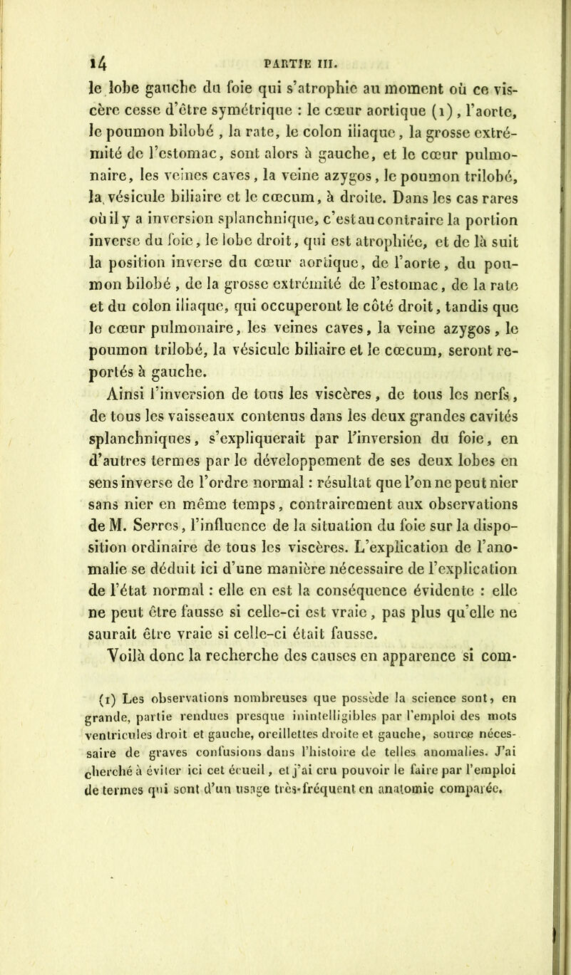 le lobe gancbc da foie qui s’atrophie au moment où ce vis- cère cesse d’ctre symétrique : le cœur aortique (i) , l’aorte, le poumon bilobé , la rate, le colon iliaque, la grosse extré- mité de l’estomac, sont alors ù gauche, et le cœur pulmo- naire, les veines caves, la veine azygos, le poumon trilobé, la. vésicule biliaire et le cæcum, à droite. Dans les cas rares où il y a inversion splanchnique, c’est au contraire la portion inverse du foie, le lobe droit, qui est atrophiée, et de là suit la position inverse du cœur aortique, de l’aorte, du pou- mon bilobé , de la grosse extrémité de l’estomac, de la rate et du colon iliaque, qui occuperont le côté droit, tandis que le cœur pulmonaire, les veines caves, la veine azygos, le poumon trilobé, la vésicule biliaire et le cæcum, seront re- portés à gauche. Ainsi l’inversion de tous les viscères, de tous les nerfs, de tous les vaisseaux contenus dans les deux grandes cavités splanchniques, s’expliquerait par l’inversion du foie, en d’autres termes par le développement de ses deux lobes en sens inverse de l’ordre normal : résultat que Ton ne peut nier sans nier en même temps, contrairement aux observations de M. Serres, l’influence de la situation du foie sur la dispo- sition ordinaire de tous les viscères. L’explication de l’ano- malie se déduit ici d’une manière nécessaire de l’explication de l’état normal : elle en est la conséquence évidente : elle ne peut être fausse si celle-ci est vraie, pas plus qu’elle ne saurait être vraie si celle-ci était fausse. Voilà donc la recherche des causes en apparence si com- (i) Les observations nombreuses que possède la science sont, en grande, partie rendues presque inintelligibles par l’emploi des mots ventricules droit et gauche, oreillettes droite et gauche, source néces- saire de graves confusions dans l’histoire de telles anomalies. J’ai cherché à éviter ici cet écueil, et j’ai cru pouvoir le faire par l’emploi de termes qui sont d’un nsnge très-fréquent en anatomie comp.'uéc.