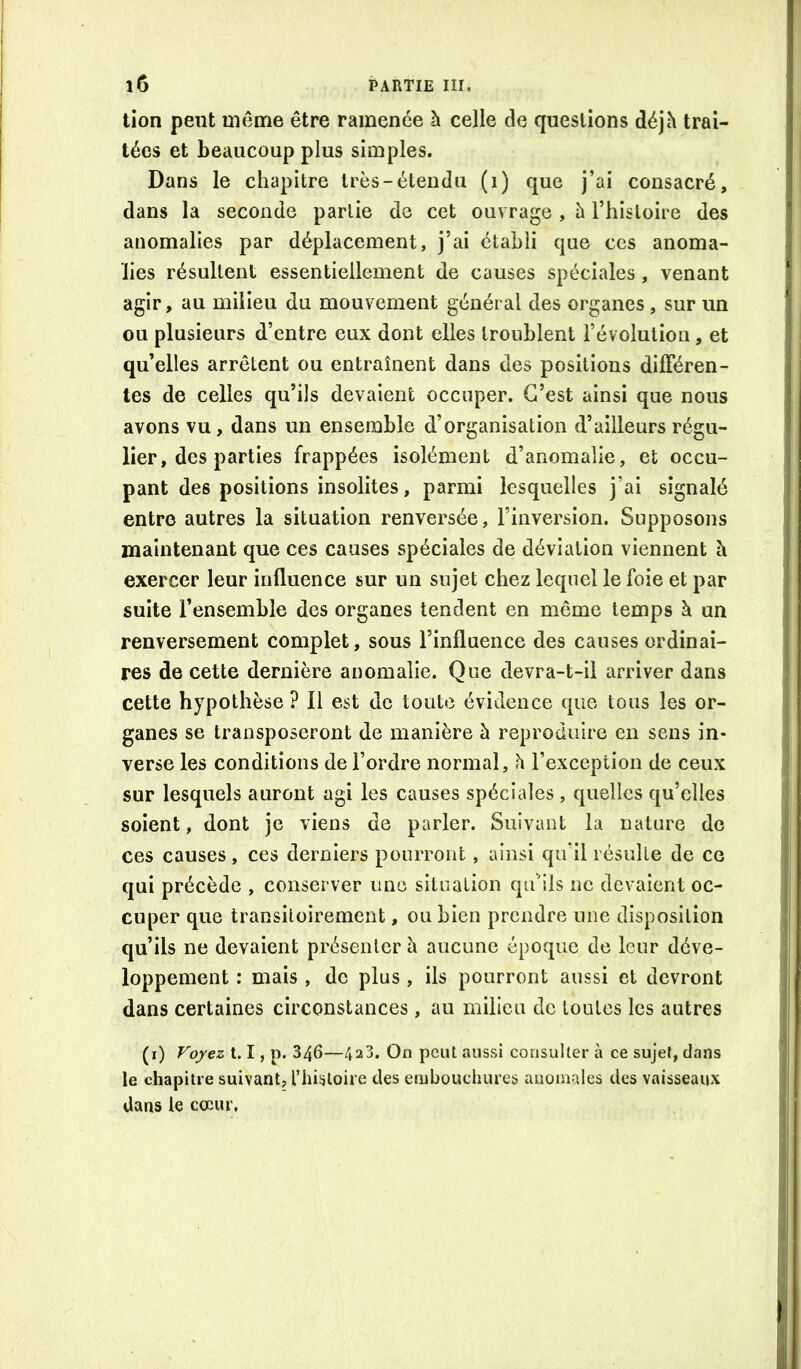 tion peut luôirie être ramenée à celle de questions déjh trai- tées et beaucoup plus simples. Dans le chapitre très-étendu (i) que j’ai consacré, dans la seconde partie de cet ouvrage , h l’histoire des anomalies par déplacement, j’ai établi que ces anoma- lies résultent essentiellement de causes spéciales , venant agir, au milieu du mouvement général des organes , sur un ou plusieurs d’entre eux dont elles troublent l’évolution, et qu’elles arrêtent ou entraînent dans des positions différen- tes de celles qu’ils devaient occuper. C’est ainsi que nous avons vu, dans un ensemble d’organisation d’ailleurs régu- lier, des parties frappées isolément d’anomalie, et occu- pant des positions insolites, parmi lesquelles j’ai signalé entre autres la situation renversée, l’inversion. Supposons maintenant que ces causes spéciales de déviation viennent h exercer leur influence sur un sujet chez lequel le foie et par suite l’ensemble des organes tendent en même temps à un renversement complet, sous l’influence des causes ordinai- res de cette dernière anomalie. Que devra-t-il arriver dans cette hypothèse ? Il est de toute évidence que tous les or- ganes se transposeront de manière à reproduire en sens in- verse les conditions de l’ordre normal, h l’exception de ceux sur lesquels auront agi les causes spéciales , quelles qu’elles soient, dont je viens de parler. Suivant la nature do ces causes, ces derniers pourront, ainsi qu’il résulte de ce qui précède , conserver une situation qu’ils ne devaient oc- cuper que transitoirement, ou bien prendre une disposition qu’ils ne devaient présenter h aucune époque de leur déve- loppement ; mais , de plus, ils pourront aussi et devront dans certaines circonstances, au milieu de toutes les autres (i) Fo/ez 1.1, p. 346—42 J. On peut aussi consulter à ce sujet, clans le chapitre suivant, riiisloire des eiiibouchures anomales des vaisseaux dans le cœur,