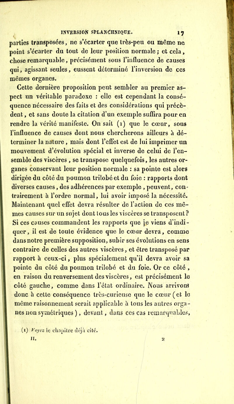 parties transposées, ne s’écarter que très-peu ou même ne point s’écarter du tout de leur position normale ; et cela, chose remarquable, précisément sous l’influence de causes qui, agissant seules, eussent déterminé l’inversion de ces mêmes organes. Cette dernière proposition peut sembler au premier as- pect un véritable paradoxe : elle est cependant la consé- quence nécessaire des faits et des considérations qui précè- dent , et sans doute la citation d’un exemple sufîira pour en rendre la vérité manifeste. On sait (1) que le cœur, sous l’influence de causes dont nous cbercberons ailleurs à dé- terminer la nature, mais dont l’efîet est de lui imprimer un mouvement d’évolution spécial et inverse de celui de l’en- semble des viscères , se transpose quelquefois, les autres or- ganes conservant leur position normale : sa pointe est alors dirigée du côté du poumon trilobé et du foie : rapports dont diverses causes, des adhérences par exemple , peuvent, con- trairement à l’ordre normal, lui avoir imposé la nécessité. Maintenant quel efîet devra résulter de l’action de ces mê- mes causes sur un sujet dont tous les viscères se transposent ? Si ces causes commandent les rapports que je viens d’indi- quer, il est de toute évidence que le cœur devra, comme dans notre première supposition, subir ses évolutions en sens contraire de celles des autres viscères, et être transposé par rapport à ceux-ci, plus spécialement qu’il devra avoir sa pointe du côté du poumon trilobé et du foie. Or ce côté , en raison du renversement des viscères, est précisément le côté gauche, comme dans l’état ordinaire. Nous arrivons donc h cette conséquence très-curieuse que le cœur (et le même raisonnement serait applicable à tous les autres orga- nes non symétriques ), devant, dans Ces cas remarqualdes, (i) Fojez ic chnpilre déjà cité, II. 2