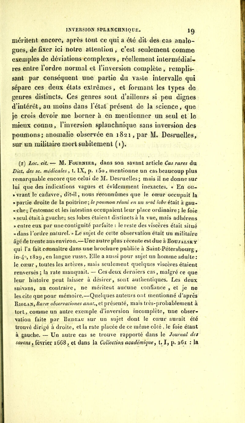 méritent encore, après lotit ce ([ni a été dit des cas analo- gues, de fixer ici notre attention, c’est seulement comme exemples de déviations complexes, réellement intermédiai- res entre l’ordre normal et l’inversion complète, remplis- sant par conséquent une partie du vaste intervalle qui sépare ces deux états exlrêmes, et formant les types de genres distincts. Ces genres sont d’ailleurs si peu dignes d’intérêt, au moins dans l’état’présent de la science, que je crois devoir me borner à en mentionner un seul et le mieux connu, l’inversion splanchnique sans inversion des poumons; anomalie observée en 1821, par M. Desruelles, sur un militaire mort subitement (1). (r) Loc. cit. — M. Fournier, dans son savant article Cas rares du Dict. des SC. médicales, t. IX, p. i5o, mentionne un cas beaucoup plus remarquable encore que celui de M. Desruelles; mais il ne donne sur lui que des indications vagues et évidemment inexactes. « En ou- • vrant le cadavre, dit-i!, nous r^onnûmes que le cœur occupait la i> partie droite de la poitrine; le poumon réuni en un smil lobe était à gau- » che; l’estoinac et les intestins occupaient leur place ordinaire ; le foie » seul était à gauche; ses lobes étaient distincts à la vue, mais adliérens » entre eux par unecontiguité parfaite : le reste des viscères était situé «dans Tordre naturel. » Le sujet de cette observation était un militaire âgé de trente ans environ.—Une autre plus récente est due à BoUjarsky qui l’a fait connaître dans une brochure publiée à Saint-Pétersbourg , in-4'^, 1829 , en langue russe. Elle a aussi pour sujet un homme adulte: le cœur , toutes les artères, mais seulement quelques viscères étaient renversés ; la rate manquait. -- Ces deux derniers cas , malgré ce que leur’ histoire peut laisser à désirer, sont authentiques. Les deux suivans, au contraire, ne méritent aucune confiance , et je ne les cite que pour mémoire.—Quelques auteurs ont mentionné d’après Riolan, Rarœ obsercationes anat., et présenté, mais très-probablement à tort, comme un autre exemple d’inversion incomplète, une obser- vation faite par Bedeau sur un sujet dont le cœur aurait été trouvé dirigé à droite, et la rate placée de ce même côté , le foie étant à gauche. — Un autre cas se trouve rapporté dans le Journal des