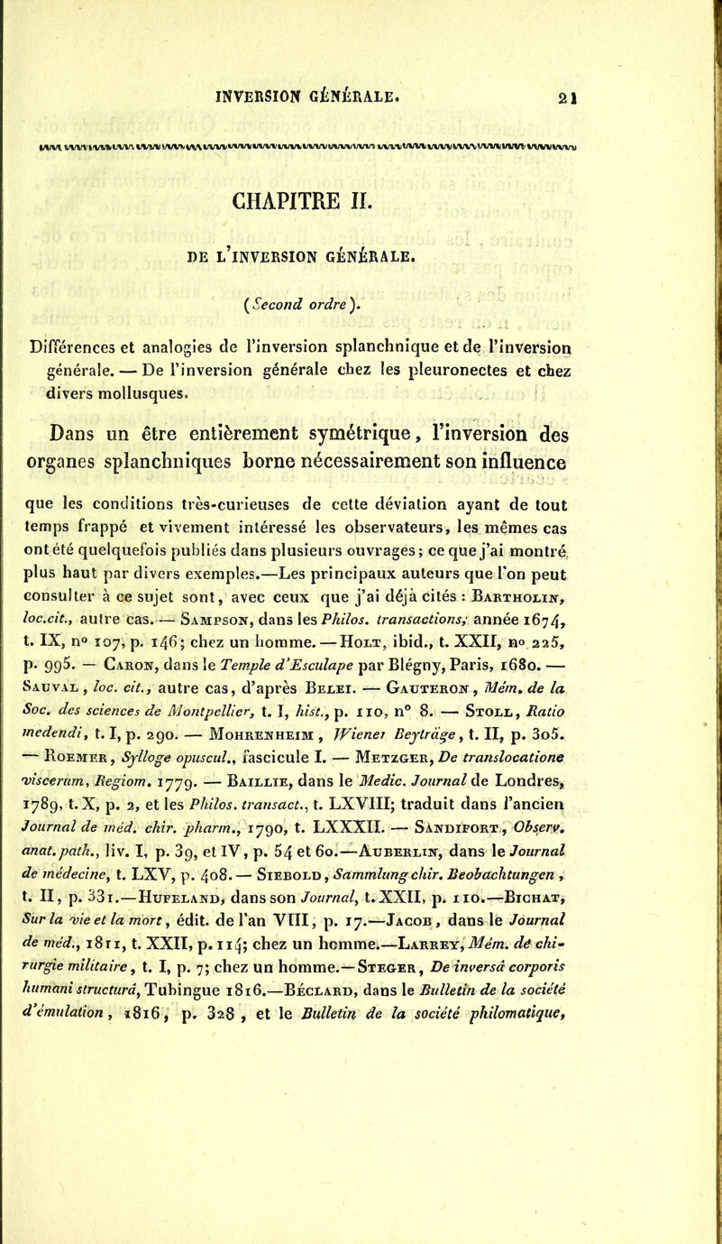 WW wi\iwwitiw/v\ WW i/wr\w\wwwv%i*iwj\wwwwwwwin %iw%WWwwWM\wrwvtlvi’Wiww%nt CHAPITRE II. OE lTnversion générale. {Second ordre). Différences et analogies de rinversion splanchnique et de l’inversion générale. — De l’inversion générale chez les pleuronectes et chez divers mollusques. .. ' Dans un être entièrement symétrique, l’inversion des organes splanchniques borne nécessairement son influence que les conditions très-curieuses de cette déviation ayant de tout temps frappé et vivement intéressé les observateurs, les mêmes cas ont été quelquefois publiés dans plusieurs ouvrages; ce que j’ai montré, plus haut par divers exemples.—Les principaux auteurs que l'on peut consulter à ce sujet sont, avec ceux que j’ai déjà cités : Barthoi.iiî, loc.cit., autre cas.— Sampson, dans les transactions^ année 1674, t. IX, n« 107, p. 146; chez un homme. — Holt, ibid., t. XXII, n» 225, p. 995. — Caron, dans le Temple d'Esculape par Blégny, Paris, 1680. — Sauvai. , loc. cit., autre cas, d’après Berei. — Gauteron, Mém, de la Soc. des sciences de Montpellier, t. I, hist,, p. iio, n® 8. — Stoll, Ratio medendi, 1.1, p. 290. — Mohrenheim , Wiener Beytrd^e, t. II, p. 3o5. — Boemer, Sylloge opuscul., fascicule I. — Metzger, De translocatione 'viscerum, Regiom, 1779. — Baileie, dans le Medic. Journal de Londres, 1789, t.X, p. 2, et les Philos, transact.^ t. LXVIII; traduit dans l’ancien Journal de méd. chîr. pharm., 1790, t. LXXXII. — Sàndifort,, anat.path., liv. I, p. 89, et IV, p. 64 et 60.—Auberlin, dans le Journal de médecine, t. LXV, p. 4o8.— SiEBOLD, Sammlung chir. Beobachtungen , t. II, p. 33i.—Hufeland, dans son Journal, t.XXII, p. iio.—Bighat, Sur la me et la mort, édit, de l’an VIII, p. 17.—Jacob, dans le Journal de méd., 1811, t. XXII, p. iiij; chez un hcmmci—Larrey, il/é/n. dé chi- rurgie militaire, t. I, p. 7; chez un homme.—Steger, De inversa corporis hummi structura, Tubingue 1816.—BÉclard, dans le Bulletin de la société d'émulation, i8i6, p. 828 , et le Bulletin de la société philomatiquCf