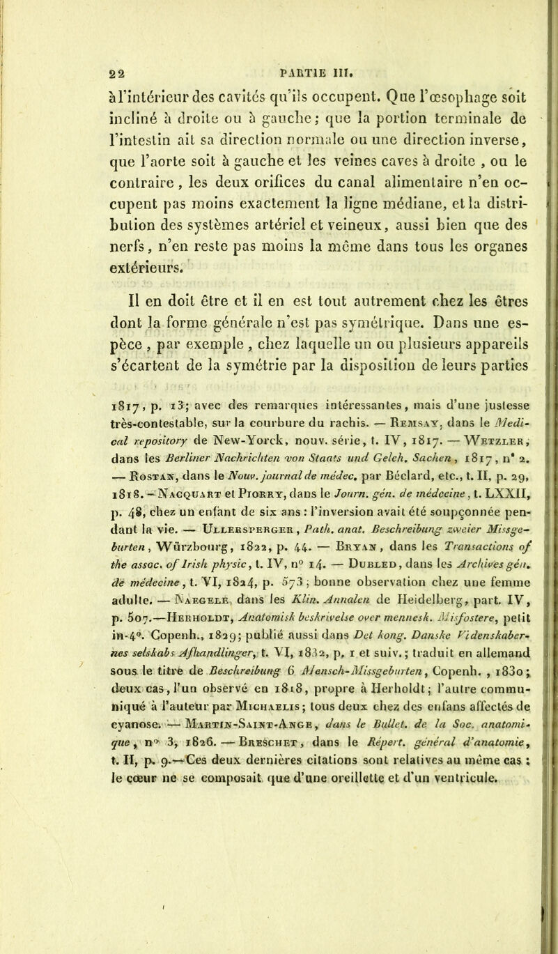 àTintérienr des cavités qu’ils occupent. Que l’œsophage soit incliné à droite ou h gauche; que la portion terminale de l’intestin ail sa direction normale ou une direction inverse, que l’aorte soit à gauche et les veines caves h droite , ou le contraire , les deux orifices du canal alimentaire n’en oc- cupent pas moins exactement la ligne médiane, et la distri- bution des systèmes artériel et veineux, aussi bien que des nerfs, n’en reste pas moins la même dans tous les organes extérieurs. ’ Il en doit être et il en est tout autrement chez les êtres dont la forme générale n’est pas symétrique. Dans une es- pèce , par exemple , chez laquelle un ou plusieurs appareils s’écartent de la symétrie par la disposition de leurs parties 1817, p. i3; avec des remarques intéressantes, mais d’une justesse très-contestable, sur la courbure du rachis. — Remsay, dans le Medi- cal repository de New-Yorck, nouv. série, t. IV, 1817. —Wexzler,- dans les Berliner Nachrichten 'von Staats und Geleh, Sachen , 1817 , n* 2. — Rostan, dans le Nouv. journal de médec, par Béclard, etc., t. II, p. 29, 1818. — Nacquart et PiORRY, dans le Jonrn. gén. de médecine ^ t. LXXII, p. 48, chez un enfant de six ans : l’inversion avait été soupçonnée pen- dant la vie. — U1.1.EBSPERGER , Path. anat. Beschreibimg zweier Missge- burten ^ Würzbourg, 1822, p. 44. — Bryay , dans les Transactions 0/ the assGc. of Irislt physic, t. IV, n® 14. — Dubeed, dans les Archivesgé/u âe médecine, t. VI, 1824, p- ^73 ; bonne observation chez une femme adulte. — IXaegeee, dans les Klin. Annalen de Heidelberg, part. IV, p. 507.—Herholdt, Anatomisk heskrivelse over mennesk. Misfostere^ petit iM-4<J. Copenh., 1829; publié aussi dans Det kong. Danske Videnskaber- nes selskabs Afkandlinger^ t. VI, 1882, p, i et suiv. ; traduit en allemand sous le titre de Beschreibung 6 Alensch-Missgeburten ^ Copenh. , i83o; deux cas, l’un observé en 1818, propre à Herholdt; l’autre commu- niqué à l’auteUr par Mighaelis; tous deux chez des enfans affectés de eyatïosei ’—Mahtijüi-Saint-Ange, dans le Ballet, de la Soc. anatomi- que,, \ — BreSchet, dans le Répert. général d’anatomie, t. Il, p. 9.—^Ces deux dernières citations sont relatives au même cas ; le ccBur ne se composait que d’une oreillette et d’un ventricule.