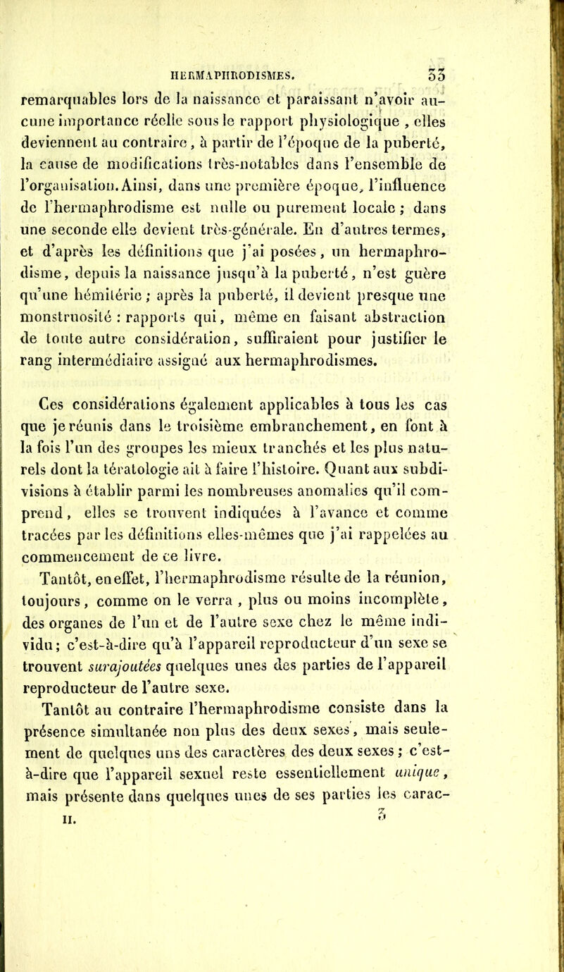 remarquables lors de la naissance et paraissant n’avoir au- cune importance réelle sous le rapport physiologique , elles deviennent au contraire, h partir de l’époque de la puberté, la cause de modifications très-notables dans l’ensemble de l’organisalion. Ainsi, dans une première époque, rinfliience de l’hermaphrodisme est nulle ou purement locale ; dans une seconde elle devient très-générale. En d’antres termes, et d’après les définitions que j’ai posées, un hermaphro- disme, depuis la naissance jusqu’à la puberté, n’est guère qu’une hémilérie ; après la puberté, il devient presque une monstruosité : rapports qui, même en faisant abstraction de toute autre considération, suffiraient pour justifier le rang intermédiaire assigné aux hermaphrodismes. Ces considérations également applicables à tous les cas que je réunis dans le troisième embranchement, en font à la fois l’im des groupes les mieux tranchés et les plus natu- rels dont la tératologie ait à faire l’histoire. Quant aux subdi- visions à établir parmi les nombreuses anomalies qu’il com- prend , elles se trouvent indiquées à l’avance et comme tracées par les définitions elles-mêmes que j’ai rappelées au commencement de ce livre. Tantôt, enelFet, l’hermaphrodisme résulte de la réunion, toujours, comme on le verra , plus ou moins incomplète, des organes de l’un et de l’autre sexe chez le même indi- vidu; c’est-à-dire qu’à l’appareil reproducteur d’un sexe se trouvent surajoutées quelques unes des parties de l’appareil reproducteur de l’autre sexe. Tantôt au contraire l’hermaphrodisme consiste dans la présence simultanée non plus des deux sexes, mais seule- ment de quelques uns des caractères des deux sexes ; c est- à-dire que l’appareil sexuel reste essentiellement unique, mais présente dans quelques unes de ses parties les carac-