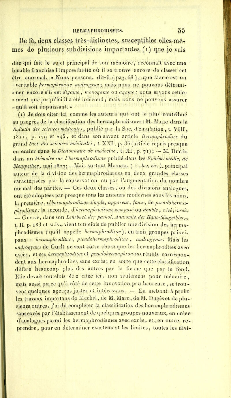De 3à, deux classes très-clistincles, susceptibles eiîes-mê- mes de plusieurs subdivisioos iaiportacies (i) que je vais dite qui fait le sujet principal de son niésnoire, reconnaît avec une louable francliise l’impossibilité où iî se trouve encore de classer cet être anormal. « Nous pensons, dit-ii ( pag. 68 ), que ?/îarie est mi » \év\\.d.h\& hcrmaphrodile androgj-ne-, mais nous ne pouvons délermî- » ner encore s’il digame, monogame onagame; nous savorts seule- » ment que jusqu’ici il a été infccond; mais nous ne pouvons assui er «qu’il soit iînpuissant. » (i) Je dpis citer ici comme les auteurs qui ont le plus contribué au progrès de la classification des hermaphrodismes: M. PJaec dans le liLiUetin des sciences médicales, publié par la Soc. d’émulation, t. Yill, i8ii, p. 179 et 245, et dans son savant article Hennaphrodiies du grand Dict. des sciences médicaUs , t. XXI, p. 86 (article repris presf[ue en entier dans le Dictionnaire de médecine, t. Xi, p. 71) ; — M. Dugès dans un Mémoire sur l’hermaphrodisme publié dans les Ephém. média, de Montpellier, mai 1827; —Mais surtout M£Gk.R]l ( Y’, loc. cit. ), principal auteur de la division des bermaphrodismes en deux grandes classes caractérisées par la conservation ou par raugirientatior, du nombre normal des parties. — Ces deux classes, ou des divisions analogues, ont été adoptées par presque tous les auteurs modernes sous les noms, la première, dé hermaphrodisme simple, apparent, faux pseudoherrna~ phrofUsme ; \ti seconde, iïhernurpliiodisine composé tm double, réel, irrai^ ■— Gurlt, dans son Lehrhuchdcr pathol. Anatomie der Eaus-Sdugethi.e) p, t. II, p. i83 et suiv., vient toutefois de publier une division des herma- phrodismes (qu’il .appelle hermaphrodisme), groupes princi- paux : hermaphroditus , pscudohermaphroduus , androgynus. Mais les androgjnus de Gurlt ne sont autre chose que les hermaphrodites avec excès, et ses h.ermapJirGditus ei pseudohermaphroditus l'éwms correspon- dent aux hermaphrodites sans excès; en sorte que celte classifîcatioii diffère beaucoup plus des autres par la forme que par le fond. Elle devait toutefois être citée ici y non seule;nenl. pour ménioire, mais aussi parce qu’à côté de celte innovation peu heureuse, se trou- vent quelques aperçus justes et intéressans. — En mettant à profit les travaux importans de Meckei, de M. Marc, de M. Dugès et de plu- sieurs autres, j’ai dû compléter la ciassificaîtou des hermaphrodismes sansexçès par l’élabUssernent de quelques groupes nouveaux, en créer d'analogues parmi les hermaphrodismes avec excès, et, en outre, re- prendre, pour en déterminer exactement les limites, toutes ies divi-