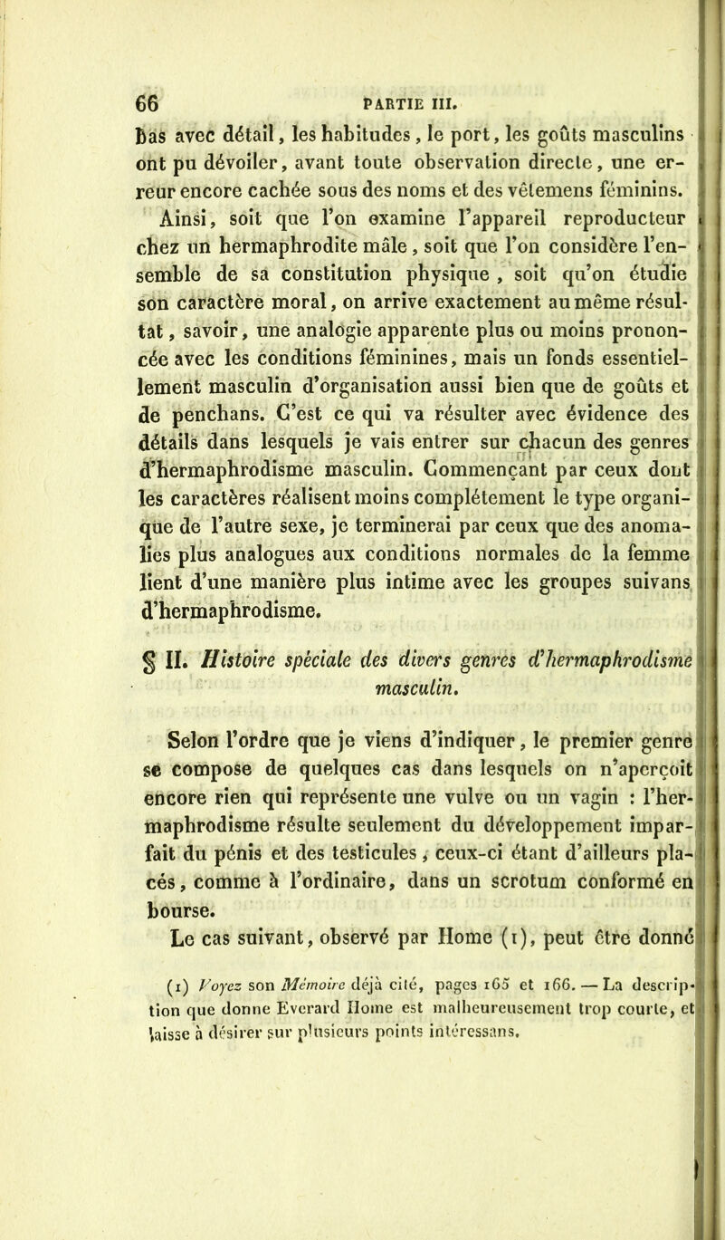 Bas avec détail, les habitudes, le port, les goûts masculins ! ont pu dévoiler, avant toute observation directe, une er- i reur encore cachée sous des noms et des vêlemens féminins. Ainsi, soit que l’on examine l’appareil reproducteur chez un hermaphrodite mâle, soit que l’on considère l’en- semble de sa constitution physique , soit qu’on étudie son caractère moral, on arrive exactement au même résul- tat , savoir, une analogie apparente plus ou moins pronon- cée avec les conditions féminines, mais un fonds essentiel- lement masculin d’organisation aussi bien que de goûts et de penchans. C’est ce qui va résulter avec évidence des détails dans lesquels je vais entrer sur chacun des genres d’hermaphrodisme masculin. Commençant par ceux dont les caractères réalisent moins complètement le type organi- i qiie de l’autre sexe, je terminerai par ceux que des anoma- lies plus analogues aux conditions normales de la femme lient d’une manière plus intime avec les groupes suivans d’hermaphrodisme. § II, Histoire spéciale des divers genres hermaphrodisme masculin. Selon l’ordre que je viens d’indiquer, le premier genre se compose de quelques cas dans lesquels on n’aperçoit | encore rien qui représente une vulve ou un vagin : l’her- j maphrodisme résulte seulement du développement împar-J fait du pénis et des testicules, ceux-ci étant d’ailleurs pla-i cés, comme à l’ordinaire, dans un scrotum conformé en bourse. Le cas suivant, observé par Home (i), peut être donné (i) Foyez son Mémoire déyà chèy pages iG5 et i66. — La descrîp-l tion que donne Everard Home est malheureusement trop courte, et 1 taisse a désirer sur plusieurs points inléressans. !