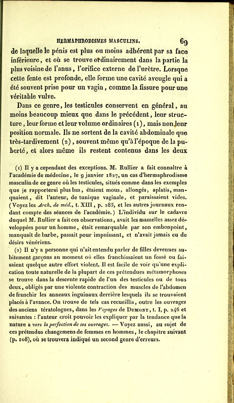 de laquelle le pénis est plus ou moins adhérent par sa face inférieure, et où se trouve ot*dinairement dans la partie la plus voisine de l’anus, l’orifice externe de l’urètre. Lorsque cette fente est profonde, elle forme une cavité aveugle qui a été souvent prise pour un vagin, comme la fissure pour une véritable vulve. Dans ce genre, les testicules conservent en général, au moins beaucoup mieux que dans le précédent, leur struc- ture , leur forme et leur volume ordinaires ( 1), mais non Jeur position normale. Ils ne sortent de la cavité abdominale que très-tardivement (2) , souvent même qu’à l’époque de la pu- berté, et alors même ils restent contenus dans les deux (1) Il y a cependant des exceptions. M. Rullier a fait connaître à l’académie de médecine, le 9 janvier 1827, un cas d’hermaphrodisme masculin de ce genre ou les testicules, situés comme dans les exemples que je rapporterai plus bas, étaient mous, allongés, aplatis, man- quaient, dit l’auteur, de tunique vaginale, et paraissaient vides. (Voyez les Arch, de méd., t. XIII, p. 285, et les autres journaux ren- dant compte des séances de l’académie. ) L’individu sur le cadavre duquel M. Rullier a fait ces observations, avait les mamelles assezdé- veloppées pour un homme, était remarquable par son embonpoint, manquait de barbe, passait pour impuissant, et n’avait jamais eu de désirs vénériens. (2) Il n’y a personne qui n’ait entendu parler de filles devenues su- bitement garçons au moment où elles franchissaient un fossé ou fai- saient quelque autre effort violent. Il est facile de voir qu’une expli- cation toute naturelle de la plupart de ces prétendues métamorphoses se trouve dans la descente rapide de l’un des testicules ou de tous deux, obligés par une violente contraction des muscles de l’abdomen de franchir les anneaux inguinaux derrière lesquels ils se trouvaient placés à l’avance. On trouve de tels cas recueillis, outre les ouvrages des anciens tératologues, dans les Voyages de Dumoiît, t. I, p. 246 et suivantes : l’auteur croit pouvoir les expliquer par la tendance que la nature a 'vers la perfection de ses ouvrages. >— Voyez aussi, au sujet de ces prétendus changemens de femmes en hommes, le chapitre suivant