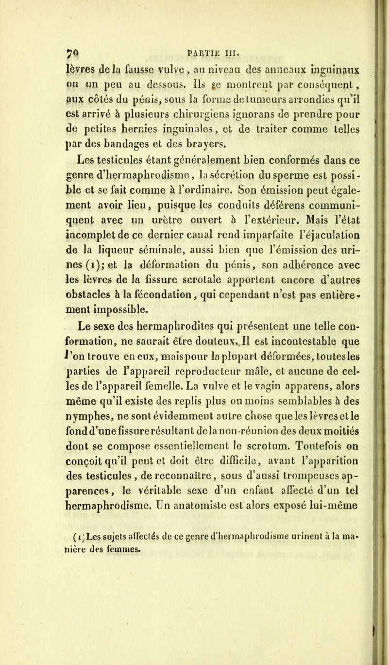 lèvres delà fausse vulve, an niveau des anneaux inguinaux ou un peu au dessous. Ils gc montrent par conséquent, aux côtés du pénis, sous la forme do tumeurs arrondies qu’il est arrivé à plusieurs chirurgiens ignorans de prendre pour de petites hernies inguinales, et de traiter comme telles par des bandages et des brayers. Les testicules étant généralement bien conformés dans ce genre d’hermaphrodisme, la sécrétion du sperme est possi- ble et se fait comme à l’ordinaire. Son émission peut égale- ment avoir Heu, puisque les conduits déférons communi- quent avec un urètre ouvert à l’extérieur. Mais l’état incomplet de ce dernier canal rend imparfaite l’éjaculation de la liqueur séminale, aussi bien que l’émission des uri- nes (1); et la déformation du pénis, son adhérence avec les lèvres de la fissure scrotale apportent encore d’autres obstacles à la fécondation, qui cependant n’est pas entière- ment impossible. Le sexe des hermaphrodites qui présentent une telle con- formation, ne saurait être douteux.Jl est incontestable que J’on trouve en eux, mais pour la plupart déformées, toutes les parties de l’appareil reproducteur mâle, et aucune de cel- les de l’appareil femelle. La vulve et le vagin apparens, alors même qu’il existe des replis plus ou moins semblables h des nymphes, ne sont évidemment autre chose que les lèvres et le fondd’unefissurerésultant delà non-réunion des deux moitiés dont se compose essentiellement le scrotum. Toutefois on conçoit qu’il peut et doit être difficile, avant l’apparition des testicules, de reconnaître, sous d’aussi trompeuses ap- parences, le véritable sexe d’un enfant afîecté d’un tel hermaphrodisme. Un anatomiste est alors exposé lui-même ( i) Les sujets affecîés de ce genre d’iiermaplii odisme urinent à la ma- nière des femmes.