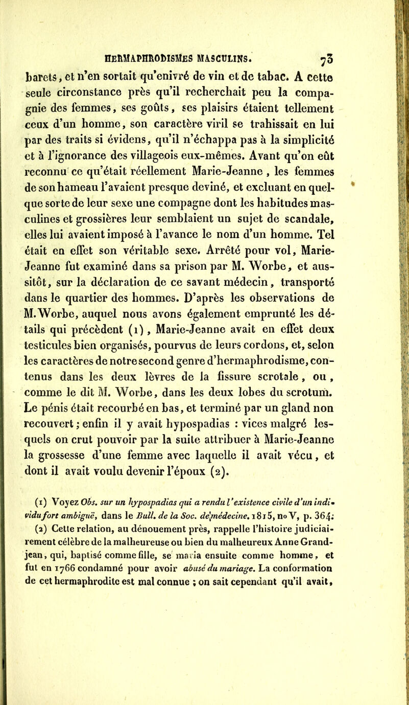 barets, et n’en sortait qu’enivré de vin et de tabac. A cette seule circonstance près qu’il recherchait peu la compa- gnie des femmes, ses goûts, ses plaisirs étaient tellement ceux d’un homme, son caractère viril se trahissait en lui par des traits si évidens, qu’il n’échappa pas à la simplicité et à l’ignorance des villageois eux-mêmes. Avant qu’on eût reconnu ce qu’était réellement Marie-Jeanne , les femmes de son hameau l’avaient presque deviné, et excluant en quel- que sorte de leur sexe une compagne dont les habitudes mas- culines et grossières leur semblaient un sujet de scandale, elles lui avaient imposé à l’avance le nom d’un homme. Tel était en effet son véritable sexe. Arrêté pour vol, Marie- Jeanne fut examiné dans sa prison par M. Worbe, et aus- sitôt, sur la déclaration de ce savant médecin, transporté dans le quartier des hommes. D’après les observations de M.Worbe, auquel nous avons également emprunté les dé- tails qui précèdent (i), Marie-Jeanne avait en effet deux testicules bien organisés, pourvus de leurs cordons, et, selon les caractères de notre second genre d’hermaphrodisme, con- tenus dans les deux lèvres de la fissure scrotale, ou, comme le dit M. Worbe, dans les deux lobes du scrotum. Le pénis était recourbé en bas, et terminé par un gland non recouvert ; enfin il y avait hypospadias : vices malgré les- quels on crut pouvoir par la suite attribuer à Marie-Jeanne la grossesse d’une femme avec laquelle il avait vécu, et dont il avait voulu devenir l’époux (2). (1) Voyez Ohs, sur un hypospadias qui a rendu Vexistence civile d’un indi» vidufort ambiguës dans le BulL de la Soc. dé^nédecine» 1815, no V, p. 364^ (2) Celle relation, au dénouement près, rappelle l’histoire judiciai- rement célèbre de la malheureuse ou bien du malheureux Anne Grand- jean, qui, baptisé comme fille, se maria ensuite comme homme, et fut en 1766 condamné pour avoir aéiwé /nana^c. La conformation de cet hermaphrodite est mal connue ;on sait cependant qu’il avait.