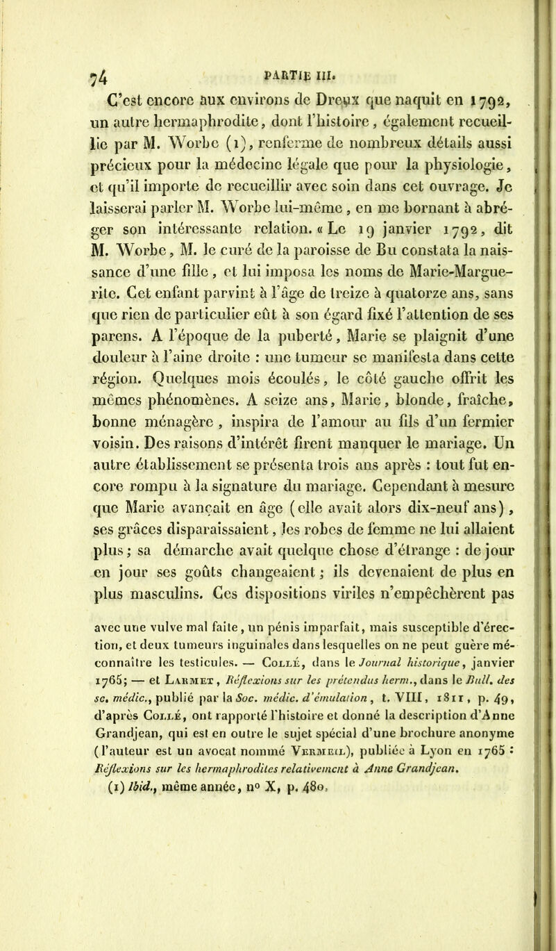 ^4 PARTIE III. ' C’est encore aux environs de Dreux que naquit en 1792, . j un autre hermaphrodite, dont Thistoire, également recueil- . lie par M. Worhe (1), rcnlerme de nombreux détails aussi précieux pour la médecine légale que pour la physiologie, j et qu’il importe de recueillir avec soin dans cet ouvrage. Je | laisserai paider M. Worbe lui-meme , en me bornant à abré- * ger son intéressante relation. « Le 19 janvier 1792, dit M. Worbe, M. le curé de la paroisse de Bu constata la nais- sance d’une fille , et lui imposa les noms de Marie-Margue- rite. Cet enfant parvint à l’âge de treize à quatorze ans, sans que rien de particulier eût à son égard fixé l’attention de ses parens. A fépoque de la puberté, Marie se plaignit d’une douleur à l’aine droite : une tumeur se manifesta dans cette région. Quelques mois écoulés, le côté gauche offrit les mômes phénomènes. A seize ans, Marie, blonde, fraîche» bonne ménagère , Inspira de l’amour au fils d’un fermier voisin. Des raisons d’intérêt firent manquer le mariage. Un autre établissement se présenta trois ans après : tout fut en- core rompu à la signature du mariage. Cependant à mesure que Marie avançait en âge (elle avait alors dix-neuf ans), ses grâces disparaissaient, les robes de femme ne lui allaient plus ; sa démarche avait quelque chose d’étrange : de jour j en jour ses goûts changeaient ,* ils devenaient de plus en ! plus masculins. Ces dispositions viriles n’empêchèrent pas ' avec une vulve mal faite, un pénis imparfait, mais susceptible d’érec- ■' tiori, et deux tumeurs inguinales dans lesquelles on ne peut guère mé- connaître les testicules. — Coclé, dans le Joumal historique^ janvier 1766; — et Lakmex , Réflexions sur les prétendus lierm.^ dans le Jhdl, des SC, médic.y ipuhVïé [idiV Soc. médic. d’émulation , t. VIII, iSir, p. 49» ; d’après Collé, ont rapporté l'histoire et donné la description d’Anne ’ Grandjean, qui est en outre le sujet spécial d’une brochure anonyme (l’auteur est un avocat nommé Vermeil), publiée à Lyon en lyôS • Réjlexions sur les hermaphrodites relativement à Anne Grandjean, (i) Ihid.^ même année, no X, p. 480,